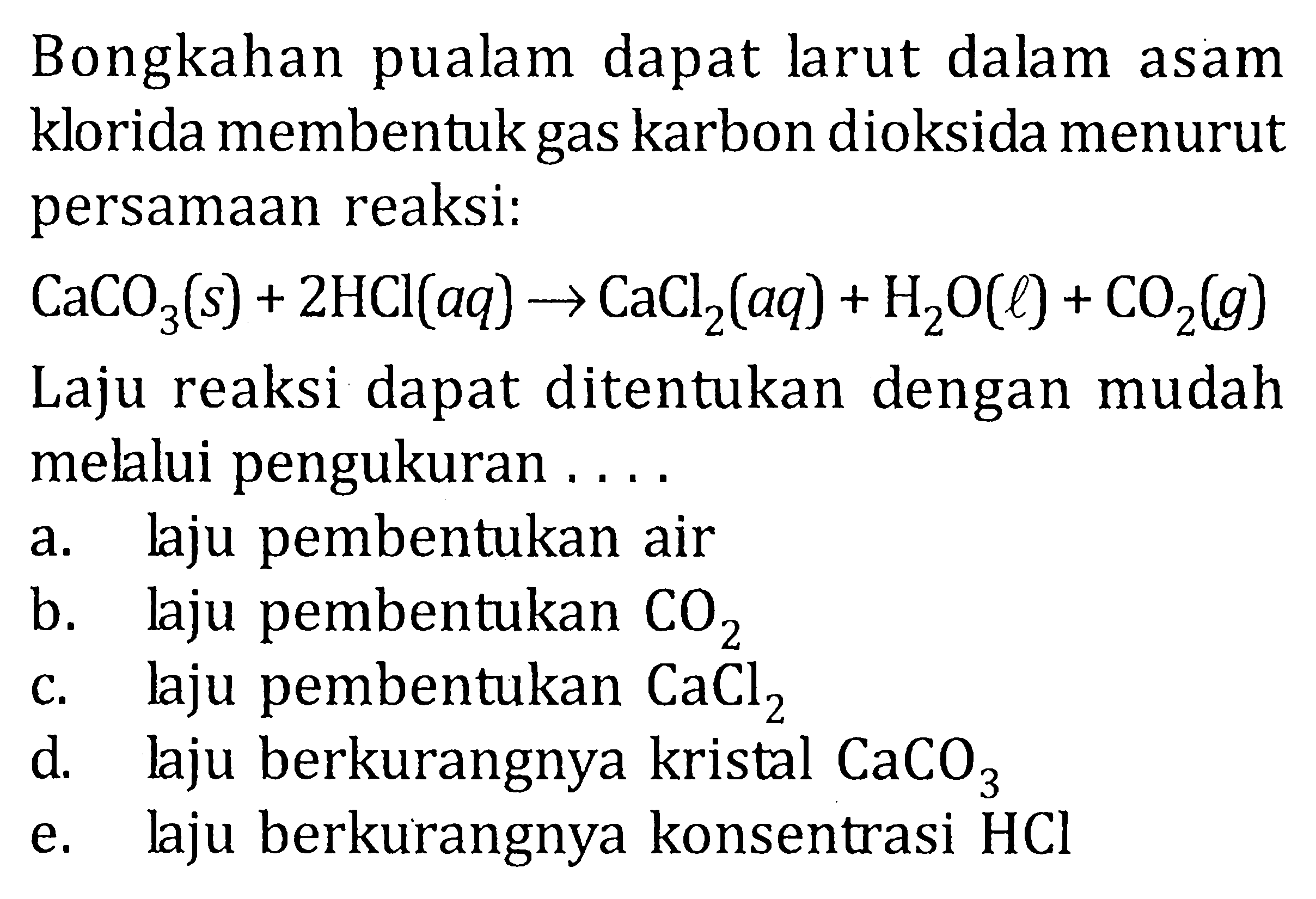 Bongkahan pualam dapat larut dalam asam klorida membentuk gas karbon dioksida menurut persamaan reaksi: CaCO3(s) + 2HCI(aq) -> CaCl2(aq) + H2O(l) + CO2(g) Laju reaksi dapat ditentukan dengan mudah melalui pengukuran ....