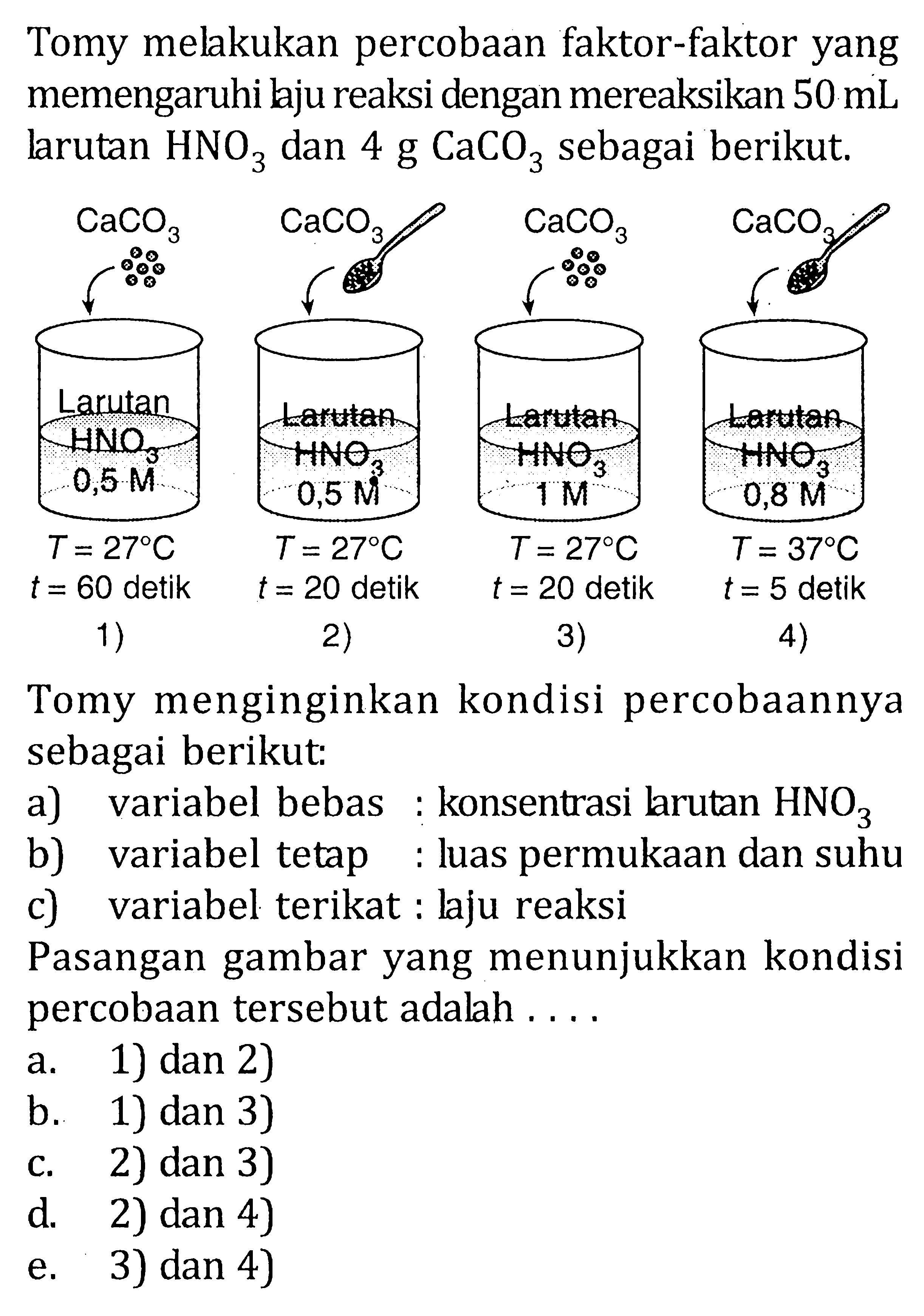 Tomy melakukan percobaan faktor-faktor yang memengaruhi laju reaksi dengan mereaksikan 50 mL larutan HNO3 dan 4 g CaCO3 sebagai berikut. CaCO3 CaCO3 CaCO3 CaCO3 Larutan HNO3 0, 5 M Larutan HNO3 0,5 M Larutan HNO3 1 M Larutan HNO3 0,8 M T = 27 C t = 60 detik T = 27 C t = 20 detik T = 27 C t = 20 detik T = 27 C t = 5 detik 1) 2) 3) 4) Tomy menginginkan kondisi percobaannya sebagai berikut: a) variabel bebas : konsentrasi larutan b) variabel tetap : luas permukaan dan suhu c) variabel terikat : laju reaksi Pasangan gambar yang menunjukkan kondisi percobaan tersebut adalah ....