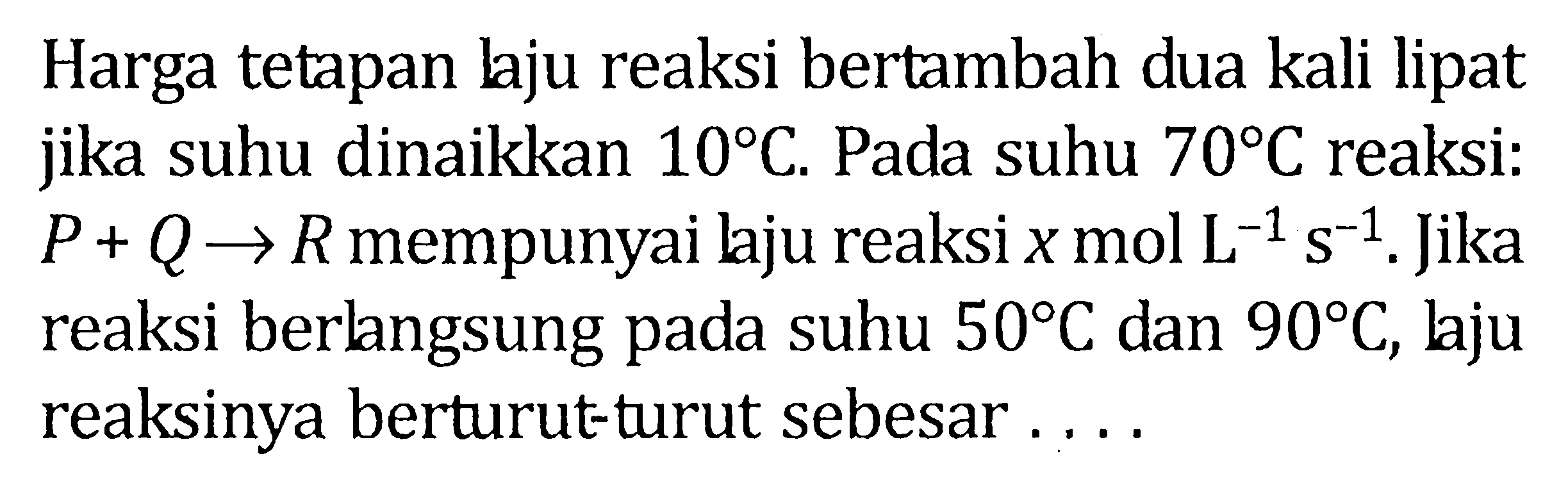 Harga tetapan laju reaksi bertambah dua kali lipat jika suhu dianikkan 10 C. Pada suhu 70 C reaksi P + Q -> R mempunyai laju reaksi x mol L^-1 s^-1. Jika reaksi berlangsung pada suhu 50 C dan 90 C, laju reaksinya berturu-turut sebesar .....