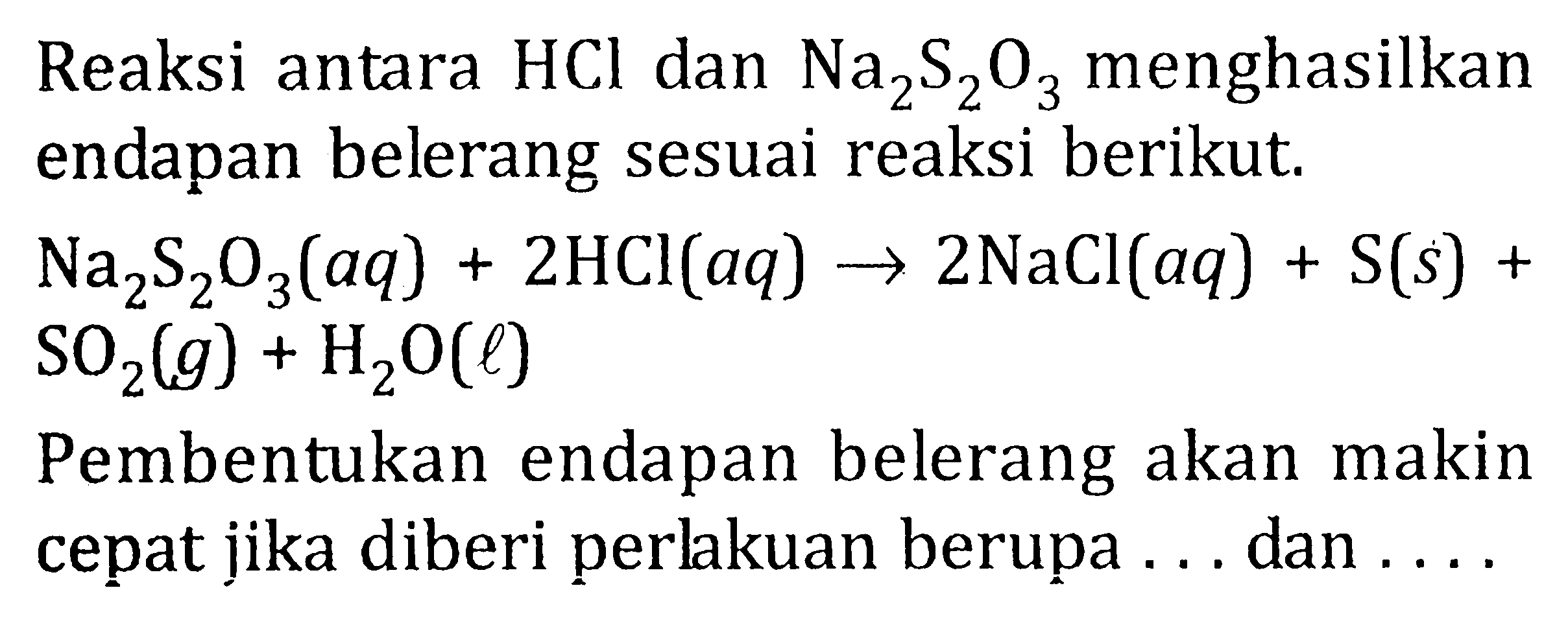 Reaksi antara HCl dan Na2S2O3 menghasilkan endapan belerang sesuai reaksi berikut. Na2S2O3 (aq) + 2HCl (aq) -> 2 NaCl (aq) + S (s) + SO2(g) +H2O (l) Pembentukan endapan belerang akan makin cepat jika diberi perlakuan berupa .... dan .....