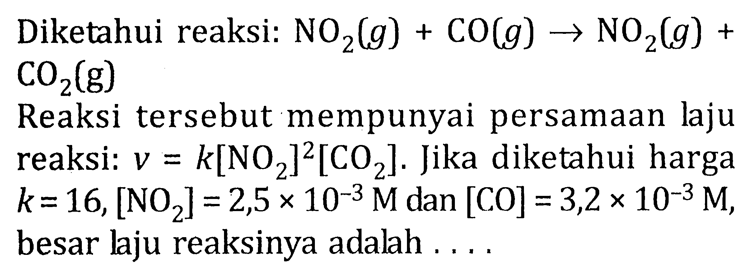 Diketahui reaksi: NO2 (g) + CO (g) -> NO2 (g) + CO2 (g) Reaksi tersebut mempunyai persamaan laju reaksi : v = k[NO2]^2 [CO2]. Jika diketahui k = 16, [NO2] = 2,5 x 10^-3 M dan [CO] = 3,2 x 10^-3 M, besar laju reaksinya adalah .....