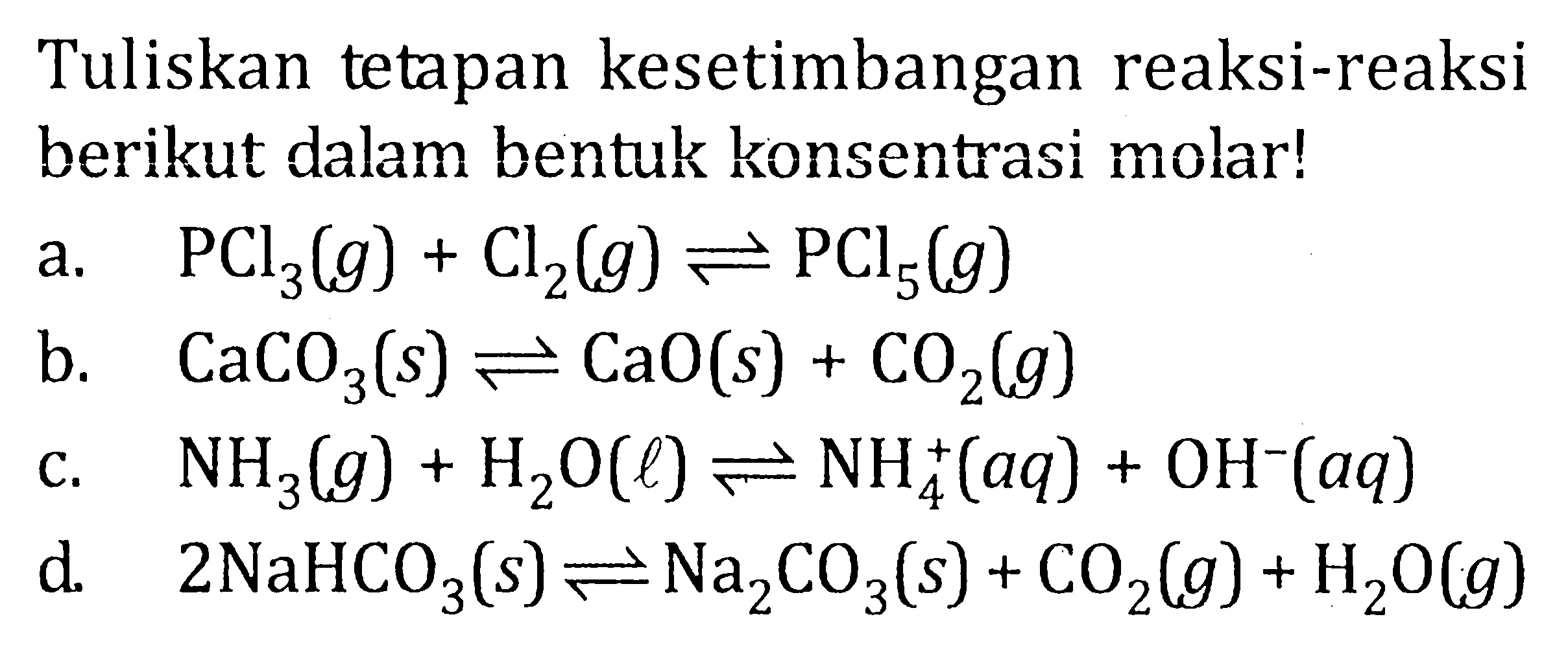 Tuliskan tetapan kesetimbangan reaksi-reaksi berikut dalam bentuk konsentrasi molar! a. PCl3(g) + Cl2(g) <=> PCl5(g) b. CaCO3(s) <=> CaO(s) + CO2(g) c. NH3(g) + H2O(l) <=> NH4^+(aq) + OH^-(aq) d. 2NaHCO3(s) <=> Na2CO3(s) + CO2(g) + H2O(g)