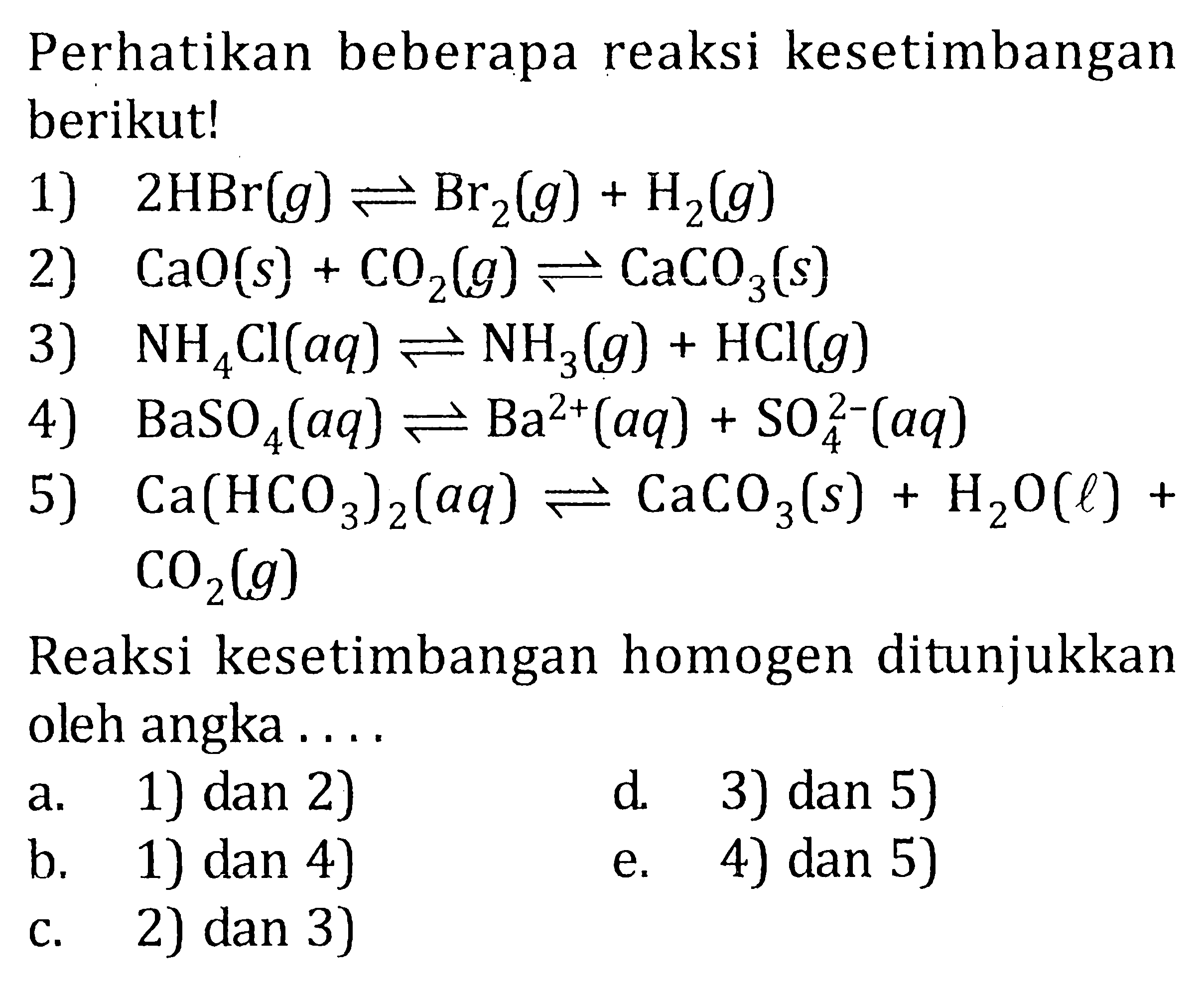 Perhatikan beberapa reaksi kesetimbangan berikut! 1) 2HBr(g) <=> Br2(g) + H2(g) 2) CaO(s) + CO2(g) <=> CaO3(s) 3) NH4Cl(aq) <=> NH3(g) + HCl(g) 4) BaSO4(aq) <=> Ba^(2+)(aq) + SO4^(2-)(aq) 5) Ca(HCO3)2(aq) <=> CaCO3(s) + H2O(l) + CO2(g) Reaksi kesetimbangan homogen ditunjukkan oleh angka . . . .