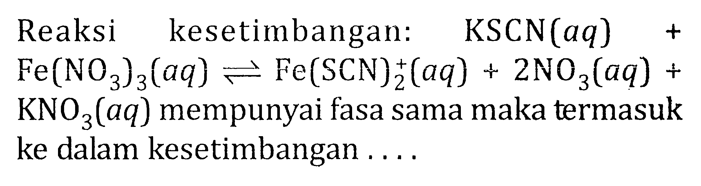 Reaksi kesetimbangan: KSCN (aq) + Fe(NO3)3 (aq) <=> Fe(SCN)^+ 2 (aq) + 2NO3(aq) + KNO3(aq) mempunyai fasa sama maka termasuk ke dalam kesetimbangan .....