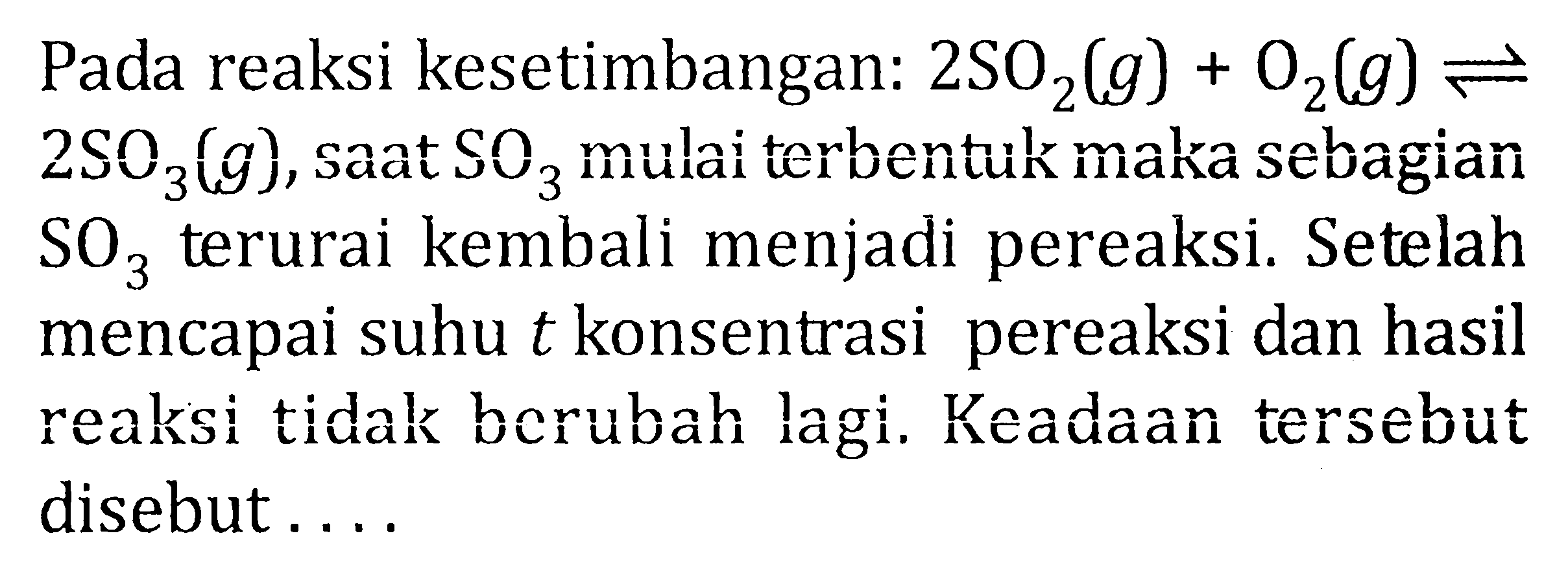 Pada reaksi kesetimbangan: 2SO2(g) + O2(g) <=> 2SO3(g), saat SO3 mulai terbentuk maka sebagian sO3 terurai kembali menjadi pereaksi. Setelah mencapai suhu t konsentrasi pereaksi dan hasil reaksi tidak berubah lagi. Keadaan tersebut disebut . . . .