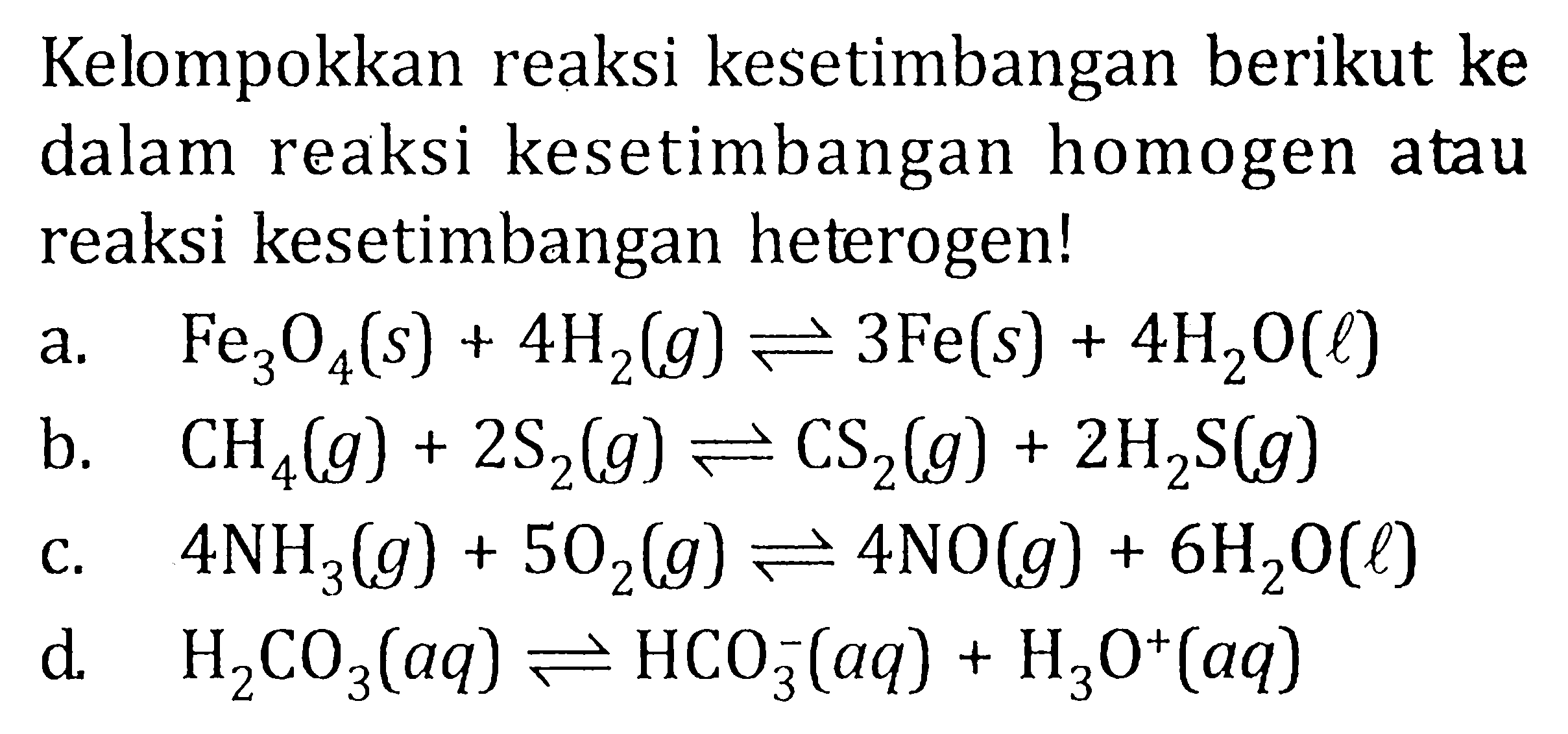 Kelompokkan reaksi kesetimbangan berikut ke dalam reaksi kesetimbangan homogen atau reaksi kesetimbangan heterogen! a. Fe3O4(s) + 4H2(g) <=> 3Fe(s) + 4H2O(l) b. CH4(g) + 2S2(g) <=> CS2(g) + 2H2S(g) c. 4NH2(g) + 5O2(g) <=> 4NO(g) + 6H2O(l) d. H2CO3(aq) <=> HCO3^-(aq) + H2O^+(aq)