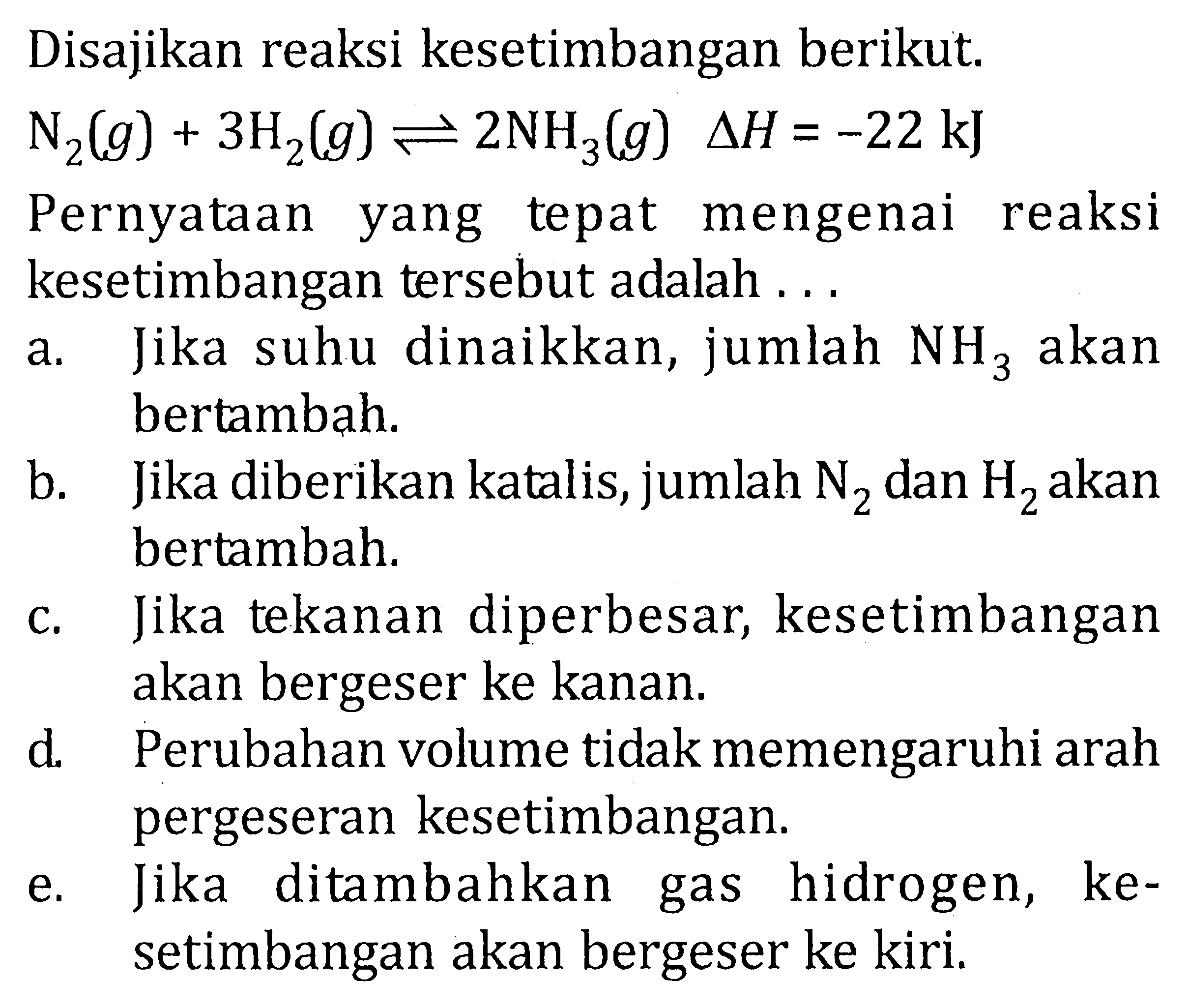 Disajikan reaksi kesetimbangan berikut. N2(g) + 3H2(g) <=> 2NH3(g) deltaH = -22 kJ Pernyataan yang tepat mengenai reaksi kesetimbangan tersebut adalah...