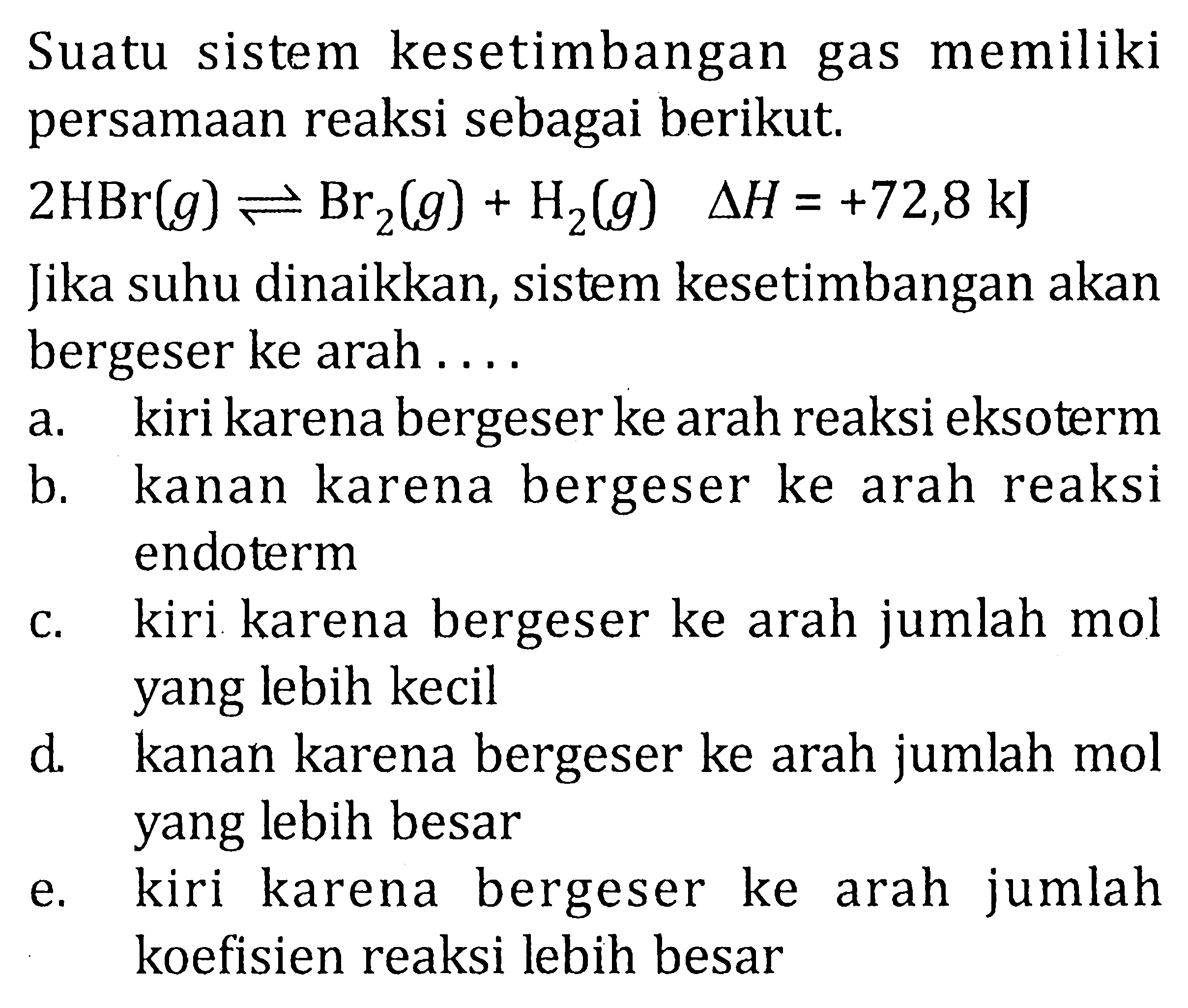 Suatu sistem kesetimbangan gas memiliki persamaan reaksi sebagai berikut. 2HBr(g) <=> Br2(g) + H2(g) deltaH = +72,8 kJ Jika suhu dinaikkan, sistem kesetimbangan akan bergeser ke arah ....