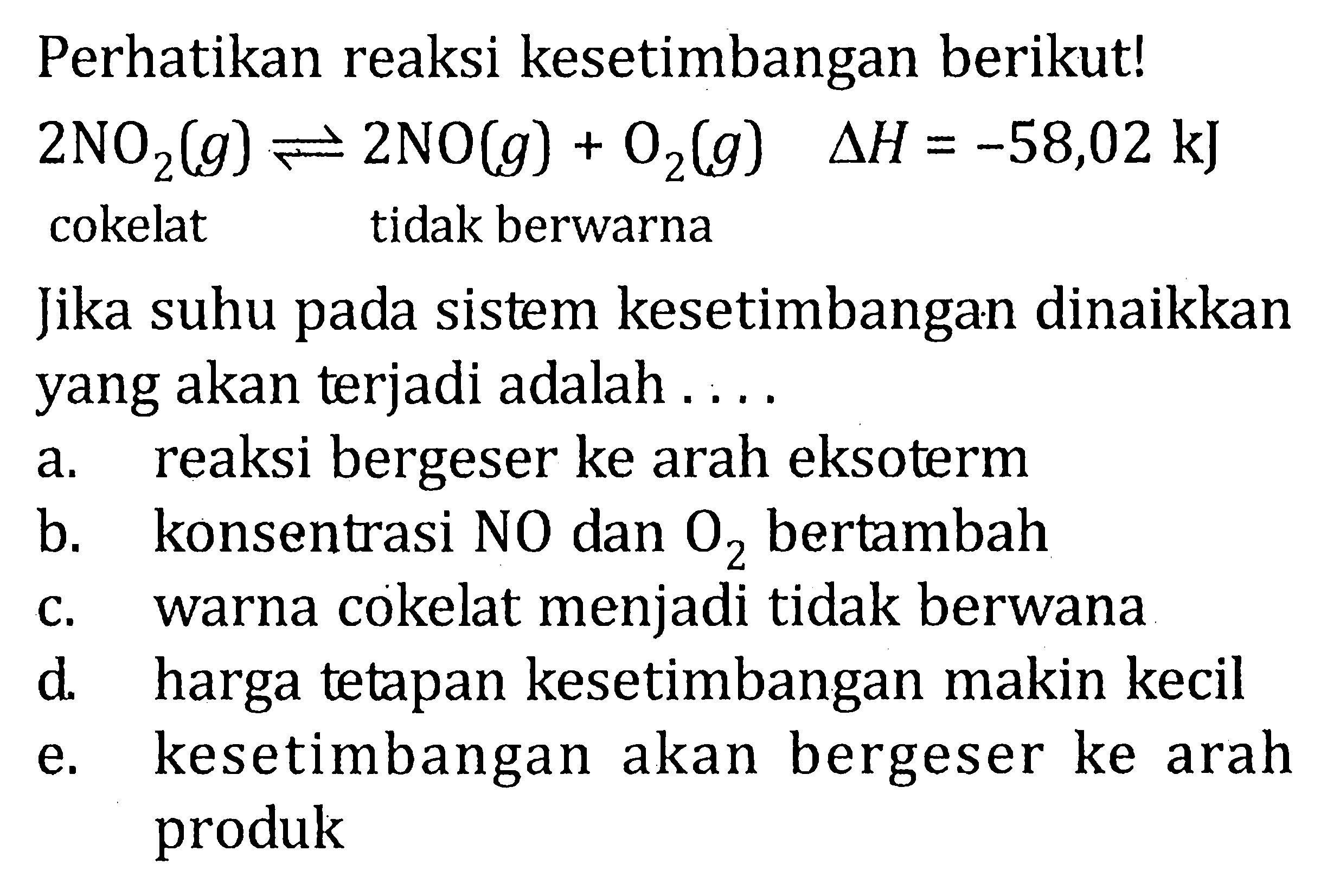 Perhatikan reaksi kesetimbangan berikut! 2NO2(g) <=> 2NO(g) + O2(g) delta H = -58,02 kJ cokelat tidak berwarna Jika suhu pada sistem kesetimbangan dinaikkan yang akan terjadi adalah . . . .