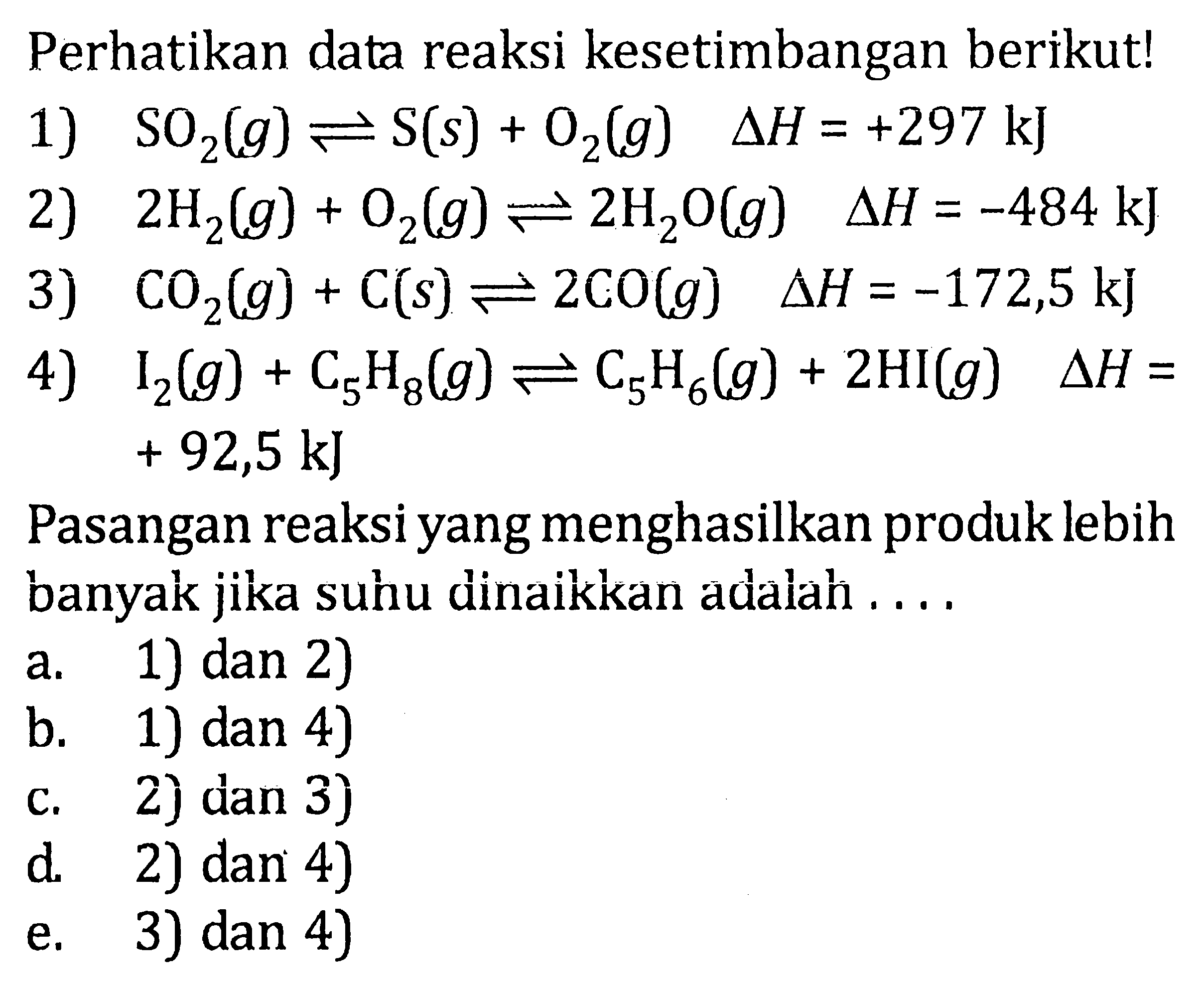 Perhatikan data reaksi kesetimbangan berikut! 1) SO2(g) <=> S(s) + O2(g) delta H = +297 kJ 2) 2H2(g) + O2(g) <=> 2H2O(g) delta H = -484 kJ 3) CO2(g) + C(s) <=> 2CO(g) delta H = -172,5 kJ 4) I2(g) + C5H8(g) <=> C5H6(g) + 2HI(g) delta H = + 92,5 kJ Pasangan reaksi yang menghasilkan produk lebih banyak jika suhu dinaikkan adalah . . . .