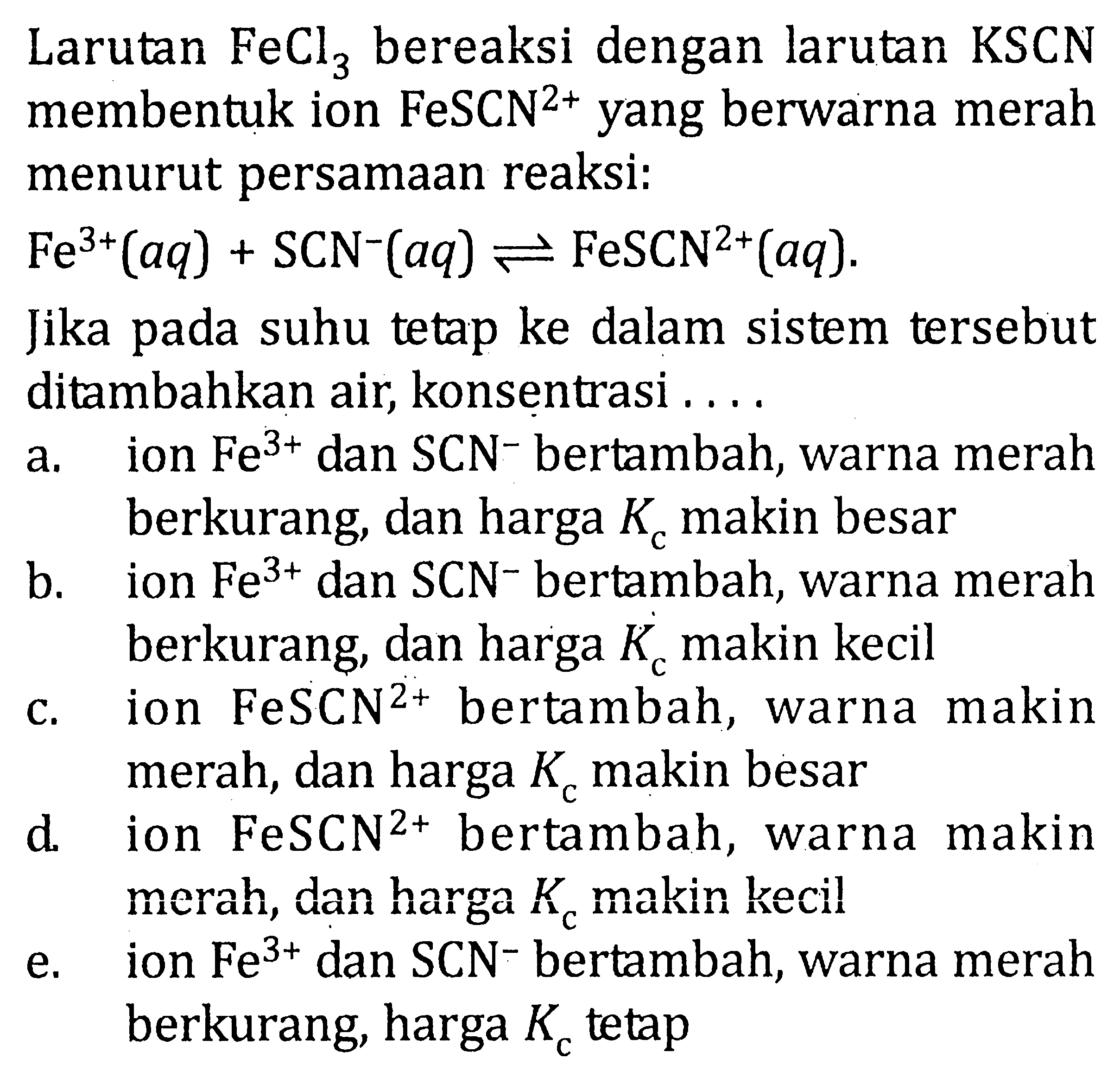 Larutan FeCl3 bereaksi dengan larutan KSCN membentuk ion FeSCN^(2+) yang berwarna merah menurut persamaan reaksi: Fe^(3+)(aq) + SCN^-(aq) <=> FeSCN^(2+)(aq). Jika pada suhu tetap ke dalam sistem tersebut ditambahkan air, konsentrasi . . . .