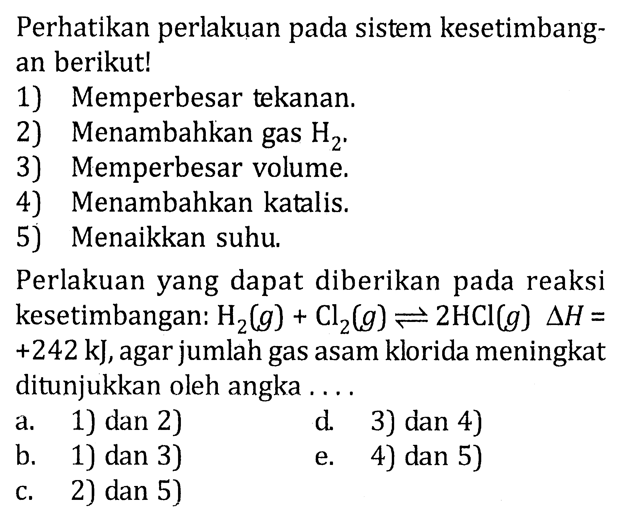 Perhatikan perlakuan pada sistem kesetimbang- an berikut! 1) Memperbesar tekanan. 2) Menambahkan gas H2 . 3) Memperbesar volume. 4) Menambahkan katalis. 5) Menaikkan suhu. Perlakuan yang dapat diberikan pada reaksi kesetimbangan: H2 (g) + Cl2 (g) <=> 2 HCI (g) delta H = +242 kJ, agar jumlah gas asam klorida meningkat ditunjukkan oleh angka . . . .