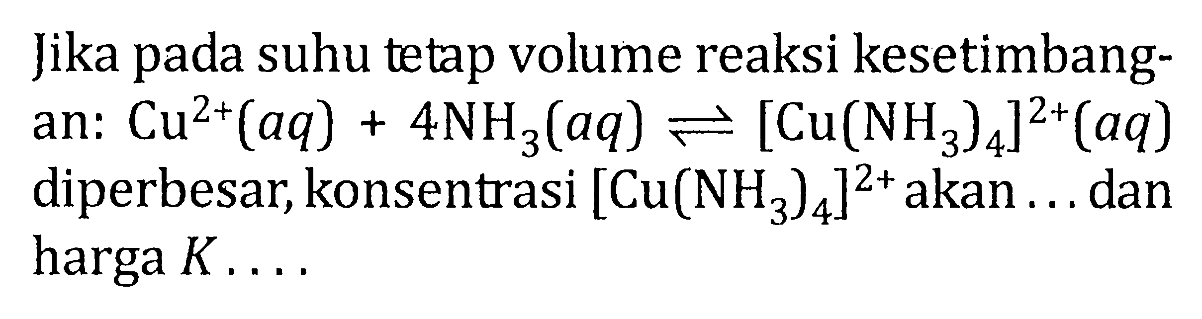 Jika pada suhu tetap volume reaksi kesetimbang- an: Cu^(2+) (aq) + 4 NH3 (aq) <=> [Cu(NH3)4]^(2+) (aq) diperbesar, konsentrasi [Cu(NH3)4]^(2+) akan . . . dan harga K . . . .