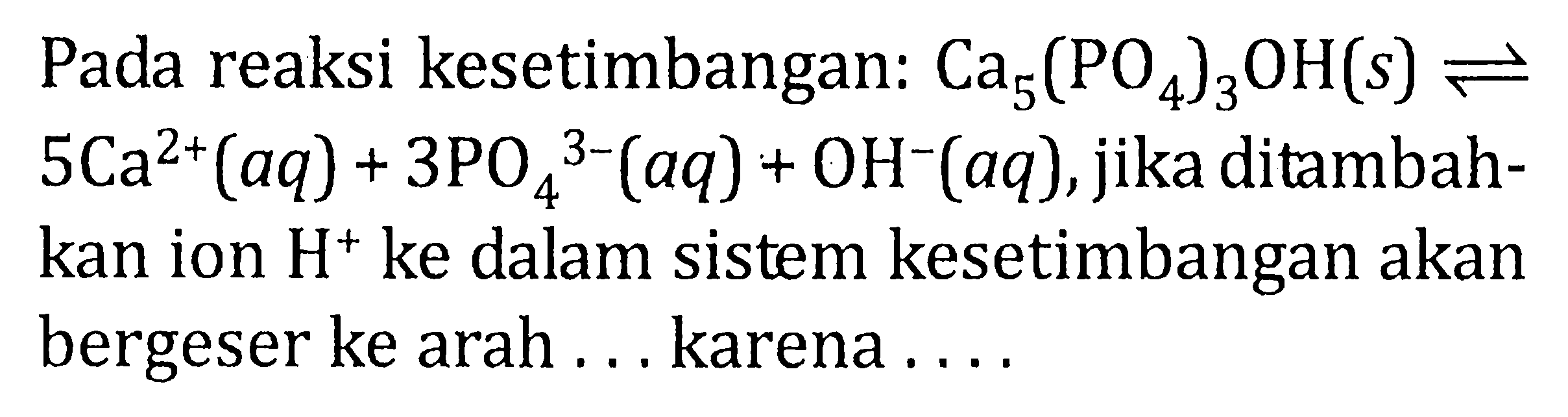 Pada reaksi kesetimbangan: Ca5(PO4)3OH(s) <=> 5Ca^(2+)(aq) + 3PO4^(3-)(aq) + OH^-(aq), jika ditambah- kan ion H^+ ke dalam sistem kesetimbangan akan bergeser ke arah . . . karena . . . .