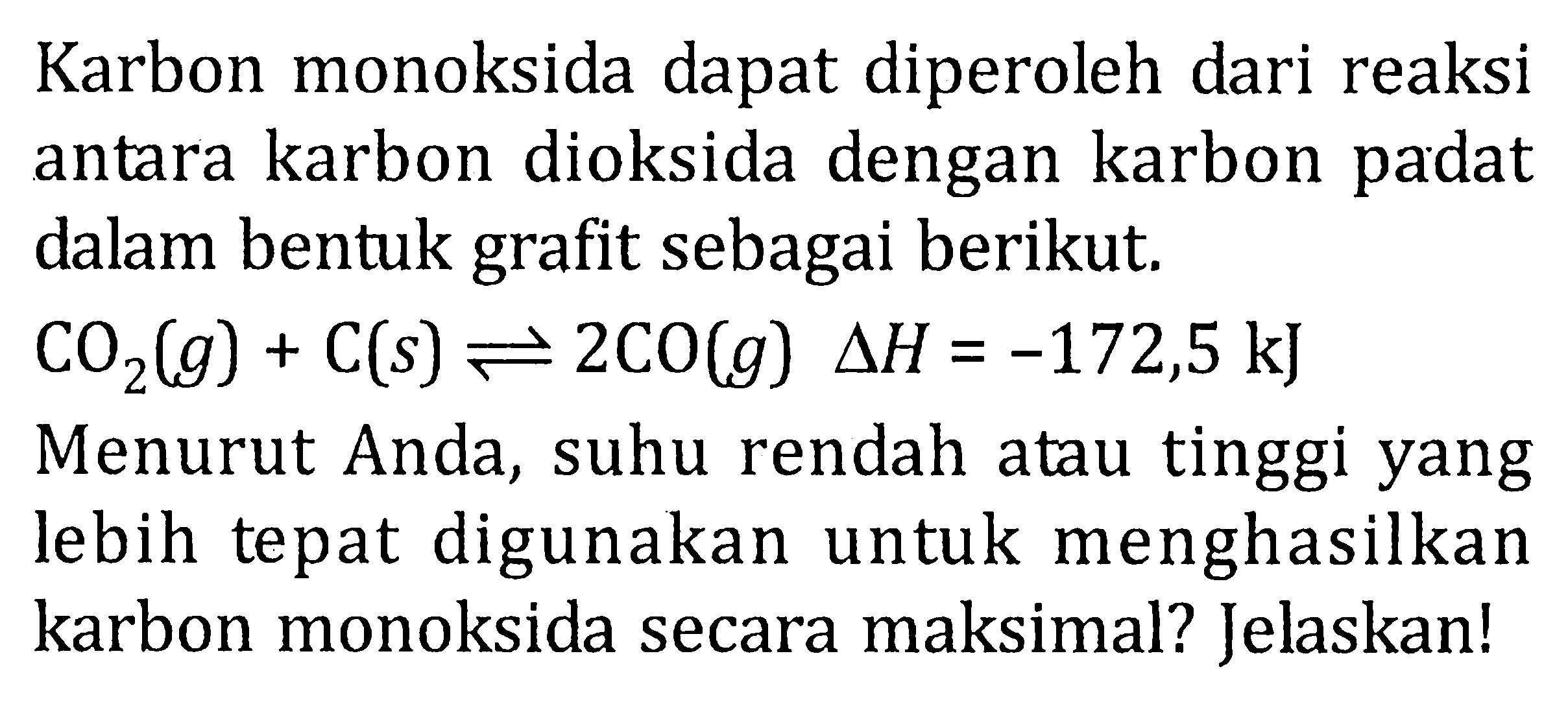 Karbon monoksida dapat diperoleh dari reaksi antara karbon dioksida dengan karbon padat dalam bentuk grafit sebagai berikut. CO2(g) + C(s) <=> 2CO(g) deltaH = -172,5 kJ Menurut Anda, suhu rendah atau tinggi yang lebih tepat digunakan untuk menghasilkan karbon monoksida secara maksimal? Jelaskan!