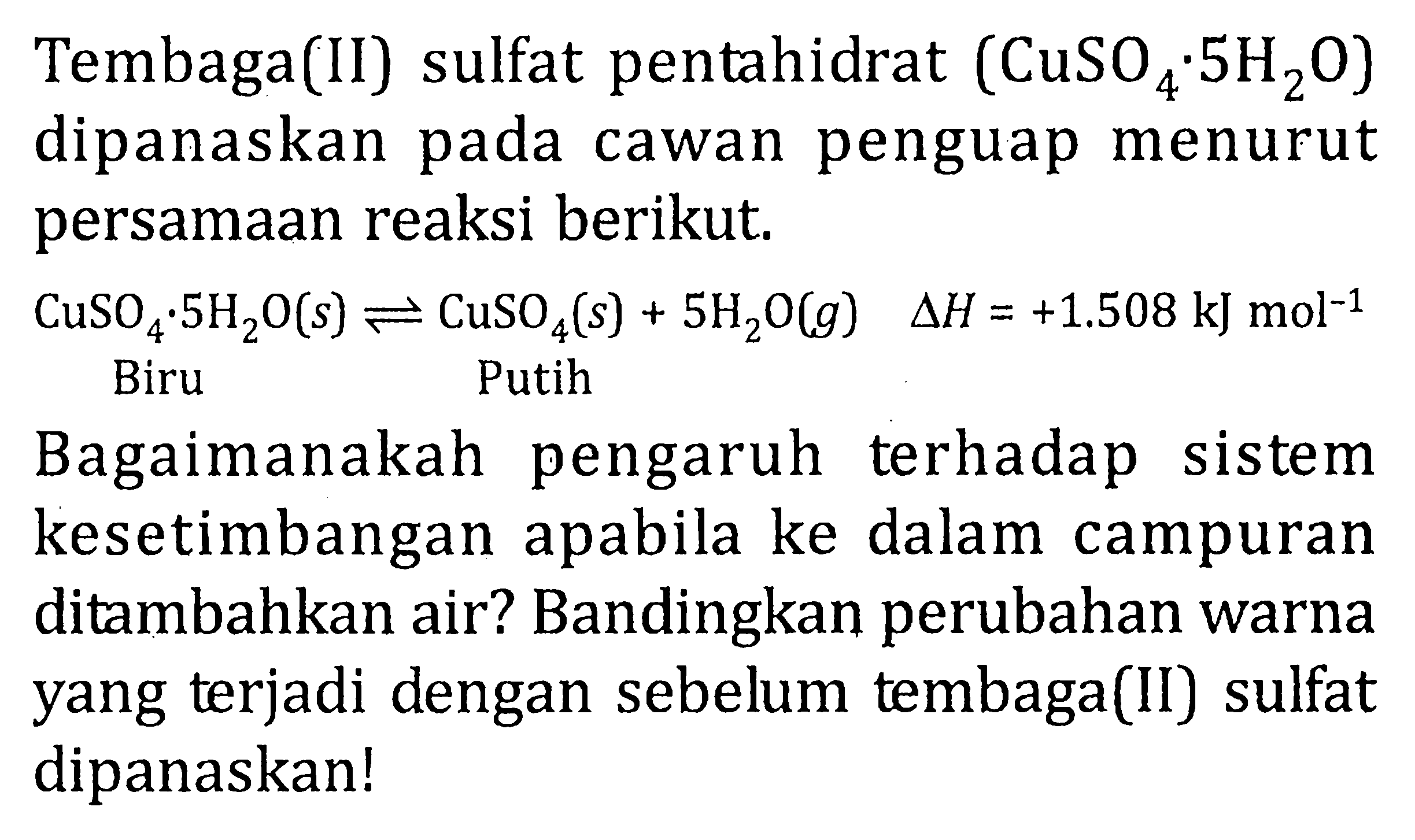 Tembaga(II) sulfat pentahidrat (CuSO4.5H2O) dipanaskan pada cawan penguap menurut persamaan reaksi berikut. CuSO4.5H2O(s) <=> CuSO4(s) + 5H2O(g) delta H = +1.508 kJ mol^(-1) Biru Putih Bagaimanakah pengaruh terhadap sistem kesetimbangan apabila ke dalam campuran ditambahkan air? Bandingkan perubahan warna yang terjadi dengan sebelum tembaga(II) sulfat dipanaskan!