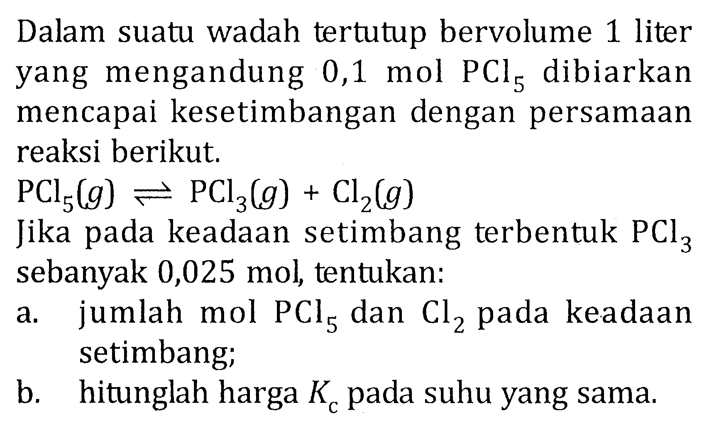 Dalam suatu wadah tertutup bervolume 1 liter yang mengandung 0,1 mol dibiarkan mencapai kesetimbangan dengan persamaan reaksi berikut. PCl5(g) <=> PCl3(g) + Cl2(g) Jika pada keadaan setimbang terbentuk PCl3 sebanyak 0,025 mol, tentukan: a. jumlah mol PCl5 dan Cl2 pada keadaan setimbang; b. hitunglah harga Kc pada suhu yang sama.