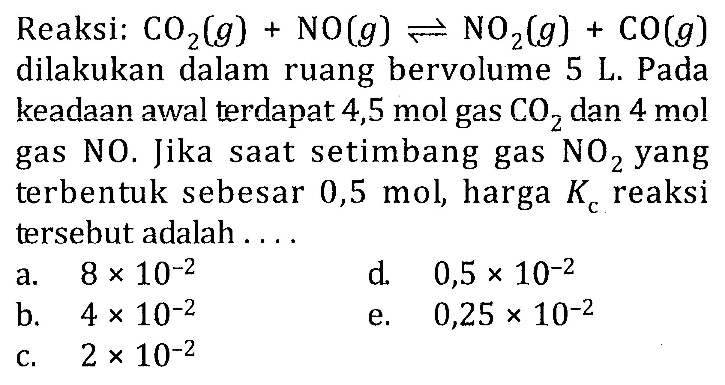 Reaksi: CO2(g) + NO(g) <=> NO2(g) + CO(g) dilakukan dalam ruang bervolume 5 L. Pada keadaan awal terdapat 4,5 mol gas CO2 dan 4 mol gas NO. Jika saat setimbang gas NO2 yang terbentuk sebesar 0,5 mol, harga Kc reaksi tersebut adalah . . . .