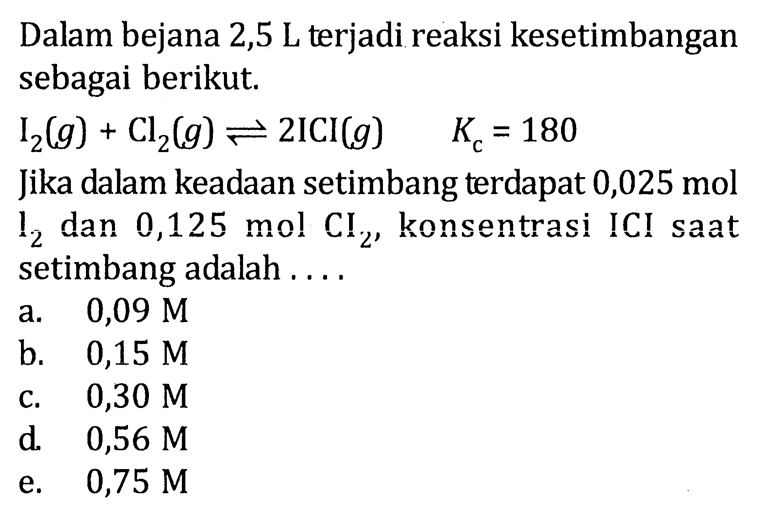 Dalam bejana 2,5 L terjadi reaksi kesetimbangan sebagai berikut. I2(g) + Cl2(g) <=> 2ICI(g) Kc = 180 Jika dalam keadaan setimbang terdapat 0,02.5 mol I2 dan 0,125 mol Cl2, konsentrasi ICI saat setimbang adalah . . . .