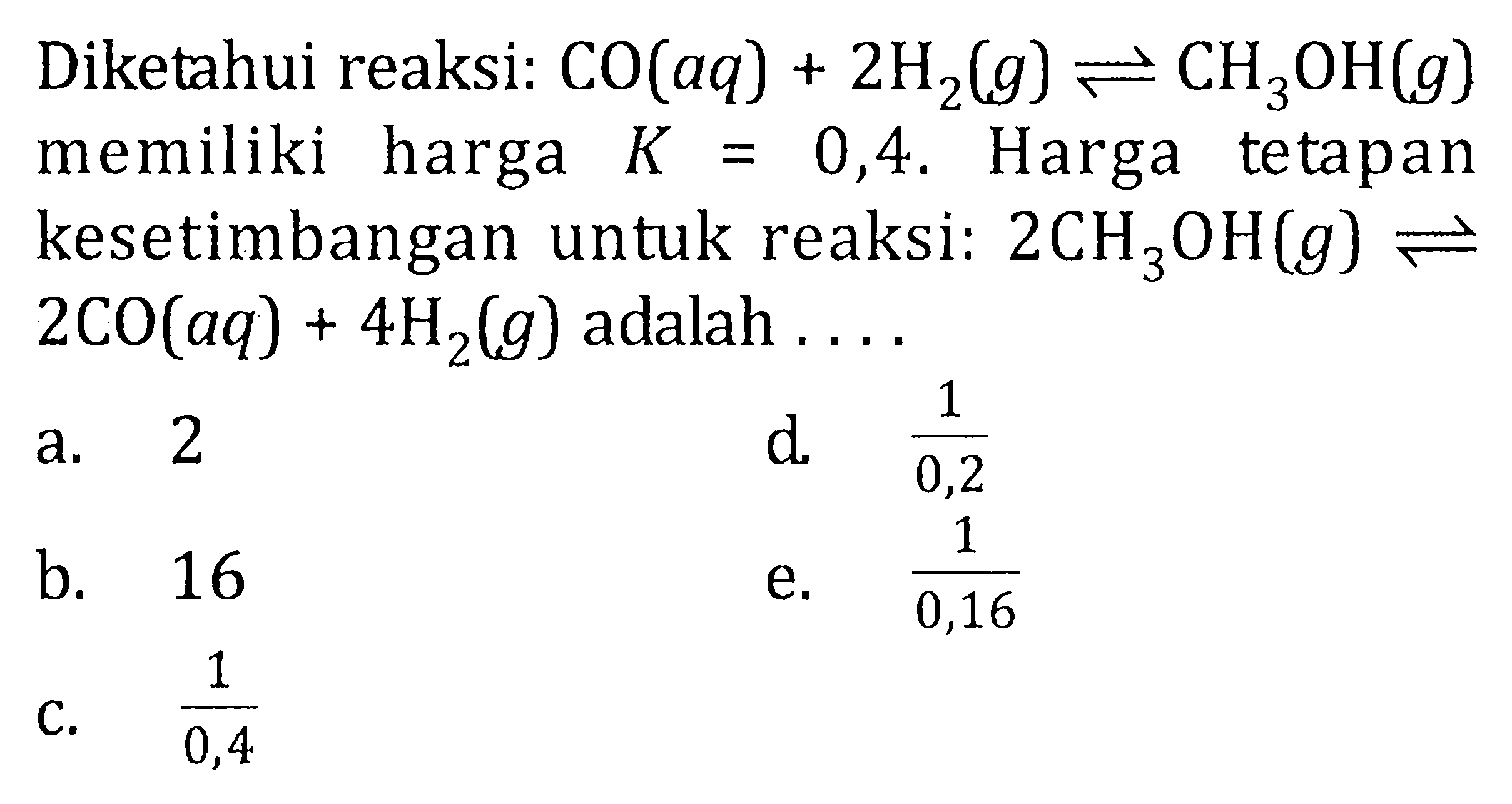 Diketahui reaksi : CO(aq) + 2H2(g) <=> CH3OH(g) memiliki harga K = 0,4. Harga tetapan kesetimbangan untuk reaksi:  2CH3OH(g) <=>  2CO(aq) + 4H2(g) adalah ....