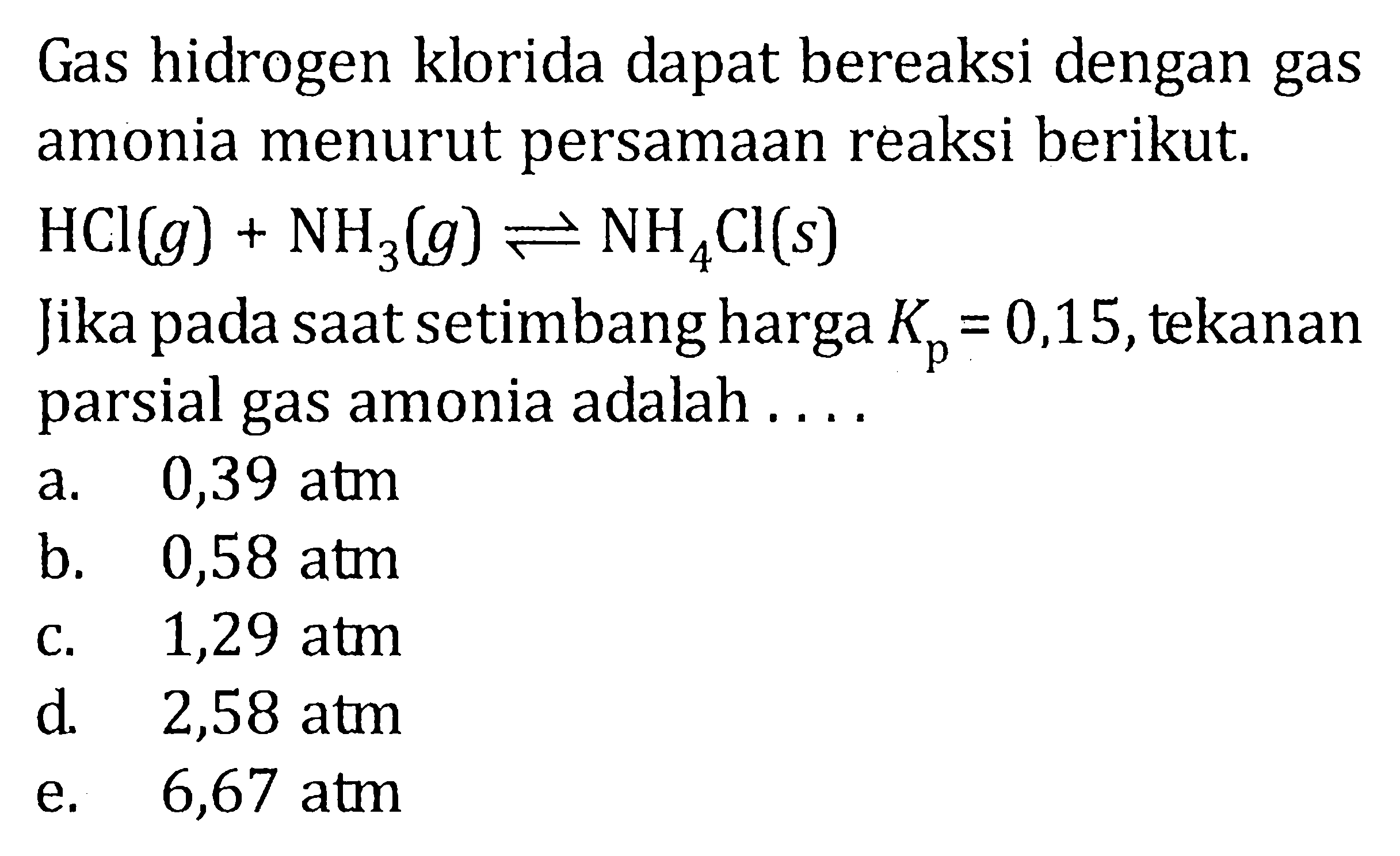 Gas hidrogen klorida dapat bereaksi dengan gas amonia menurut persamaan reaksi berikut. HCl(g) + NH3(g) <=> NH4Cl(s) Jika pada saatsetimbang harga Kp = 0,15, tekanan parsial gas amonia adalah .....