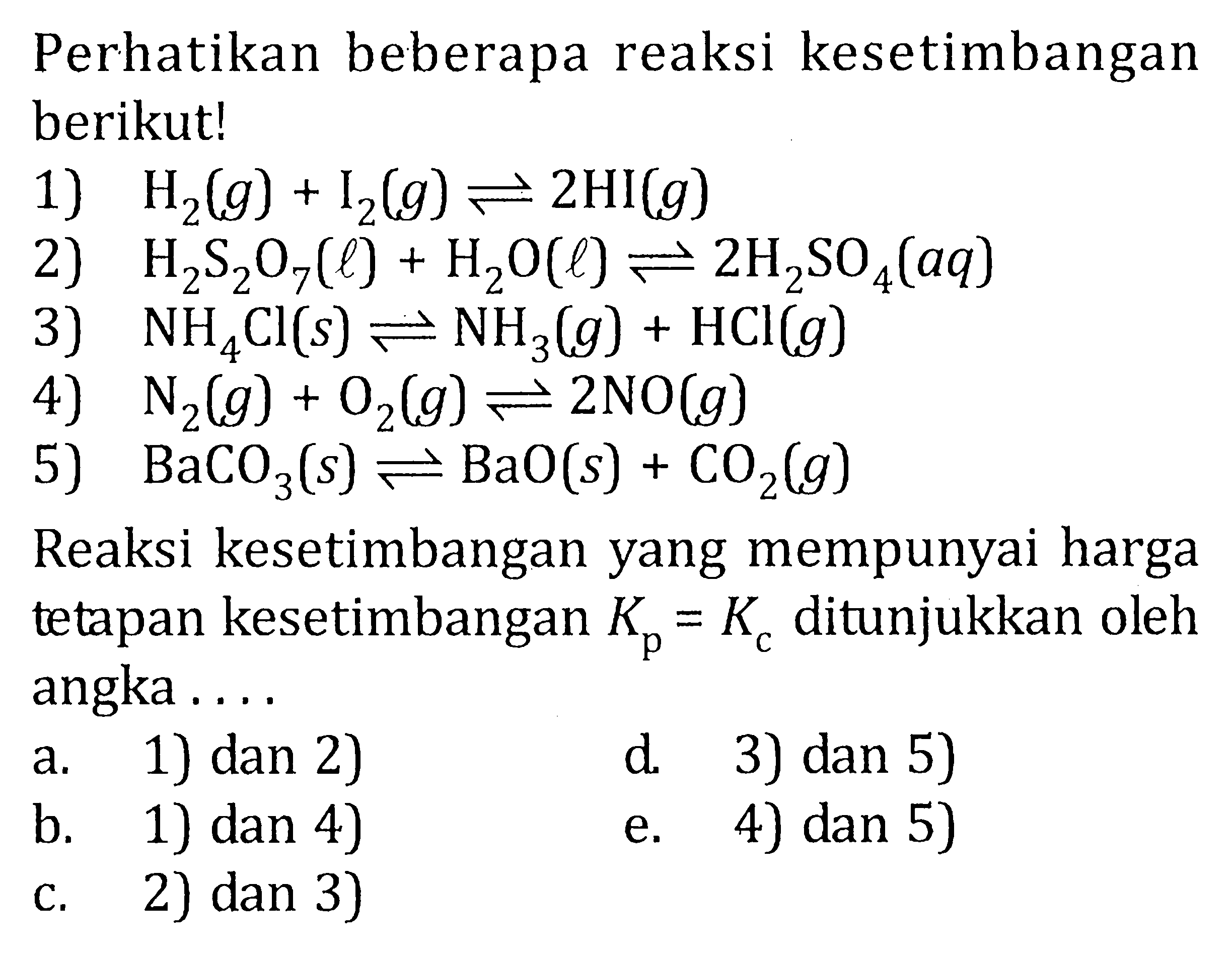 Perhatikan beberapa reaksi kesetimbangan berikut! 1) H2(g) + I2(g) <=> 2HI(g) 2) H2S2O7(l) + H2O(l) <=> 2H2SO4(aq) 3) NH4Cl(s) <=> NH3(g) + HCl(g) 4) N2(g) + O2(g) <=> 2NO(g) 5) BaCO3(s) <=> BaO(s) + CO2(g) Reaksi kesetimbangan yang mempunyai harga tetapan kesetimbangan Kp = Kc ditunjukkan oleh angka . . . .