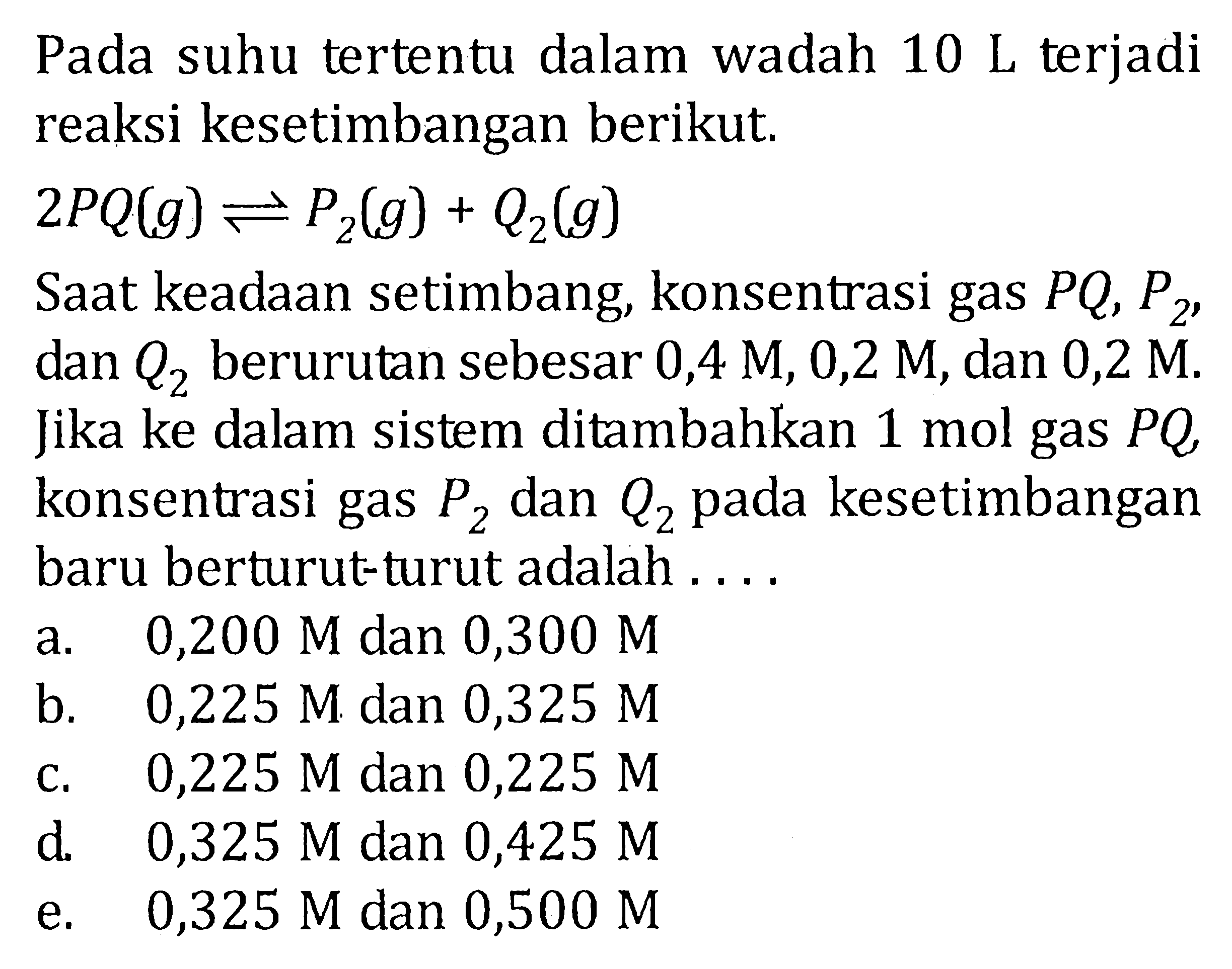 Pada suhu tertentu dalam wadah 10 L terjadi reaksi kesetimbangan berikut. 2PQ (g) <=> P2(g) + Q2(g) Saat keadaan setimbang, konsentrasi gas PQ, P2, dan Q2 berurutan sebesar 0,4 M, 0,2 M, dan 0,2 M. Jika ke dalam sistem ditambahkan 1 mol gas PQ, konsentrasi gas P2 dan Q2 pada kesetimbangan baru berturut-turut adalah ....