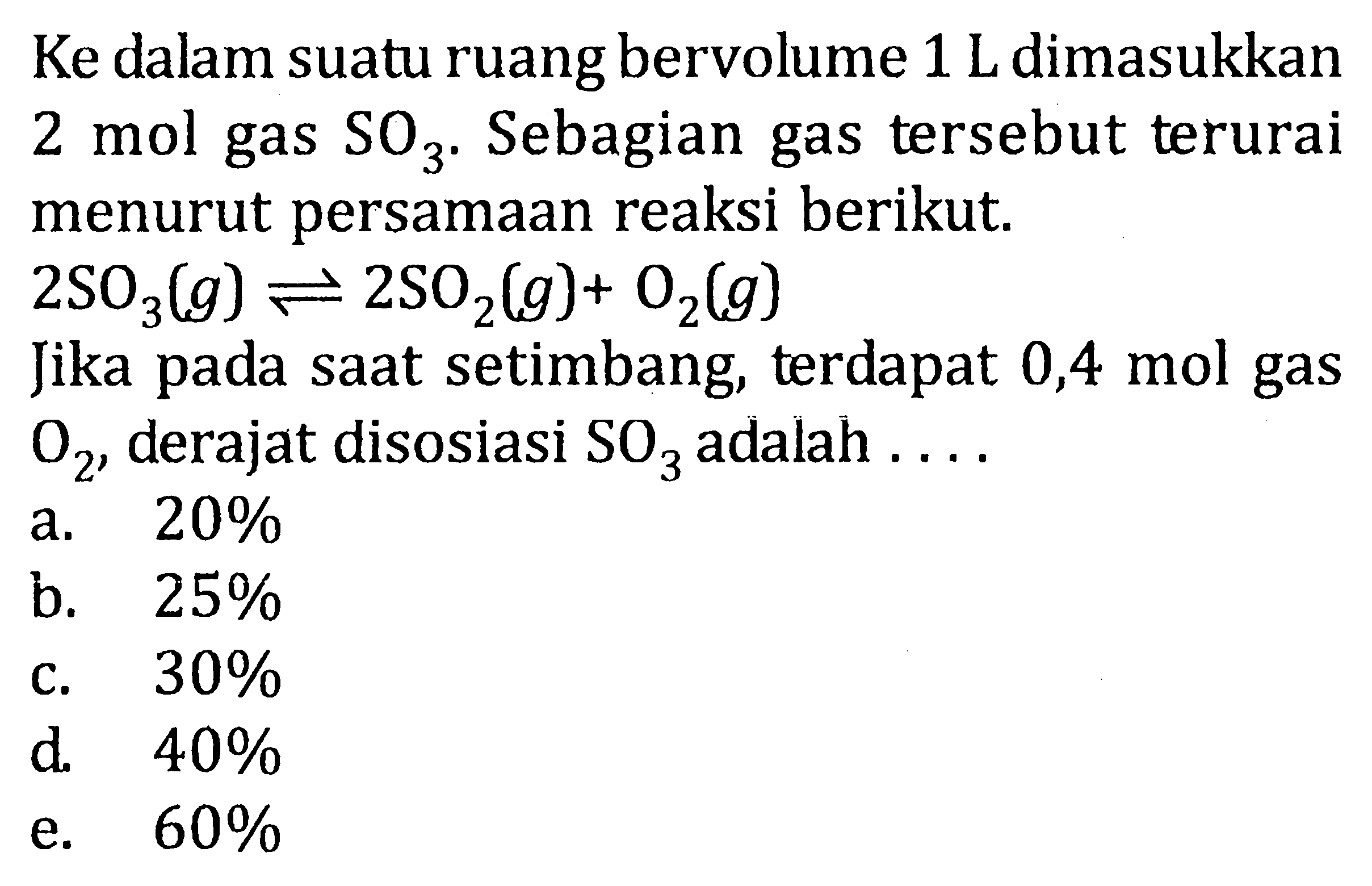 Ke dalam suatu ruang bervolume 1 L dimasukkan 2 mol gas SO3. Sebagian gas tersebut terurai menurut persamaan reaksi berikut. 2SO3(g) <=> 2SO2(g)+ O2(g) Jika pada saat setimbang, terdapat 0,4 mol gas O2, derajat disosiasi SO3 adalah . . . .