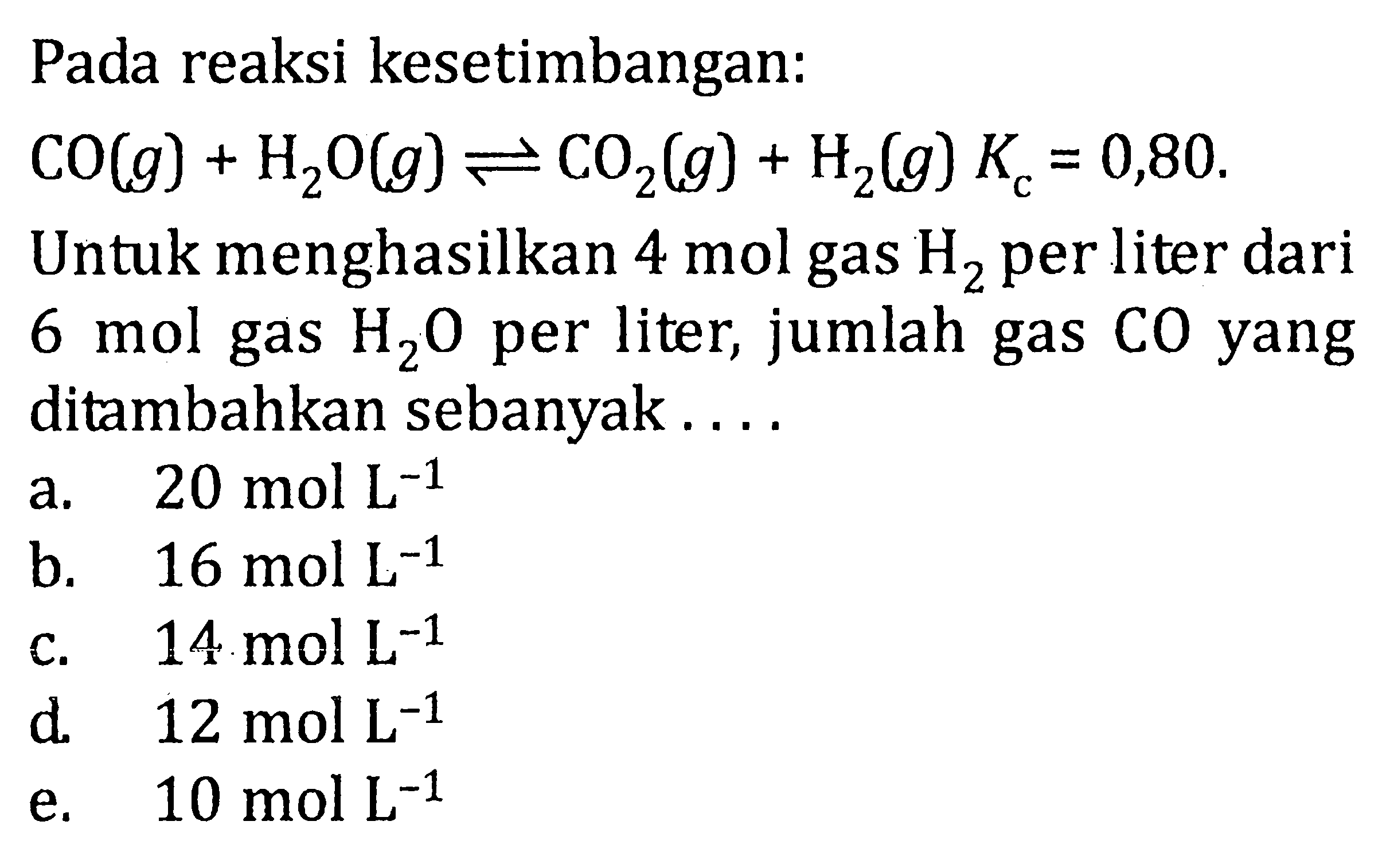 Pada reaksi kesetimbangan: CO(g) + H2O(g) <=> CO2(g) + H2(g) Kc = 0,80. Untuk menghasilkan 4 mol gas H2 per liter dari 6 mol gas H2O per liter, jumlah gas CO yang ditambahkan sebanyak . . . .