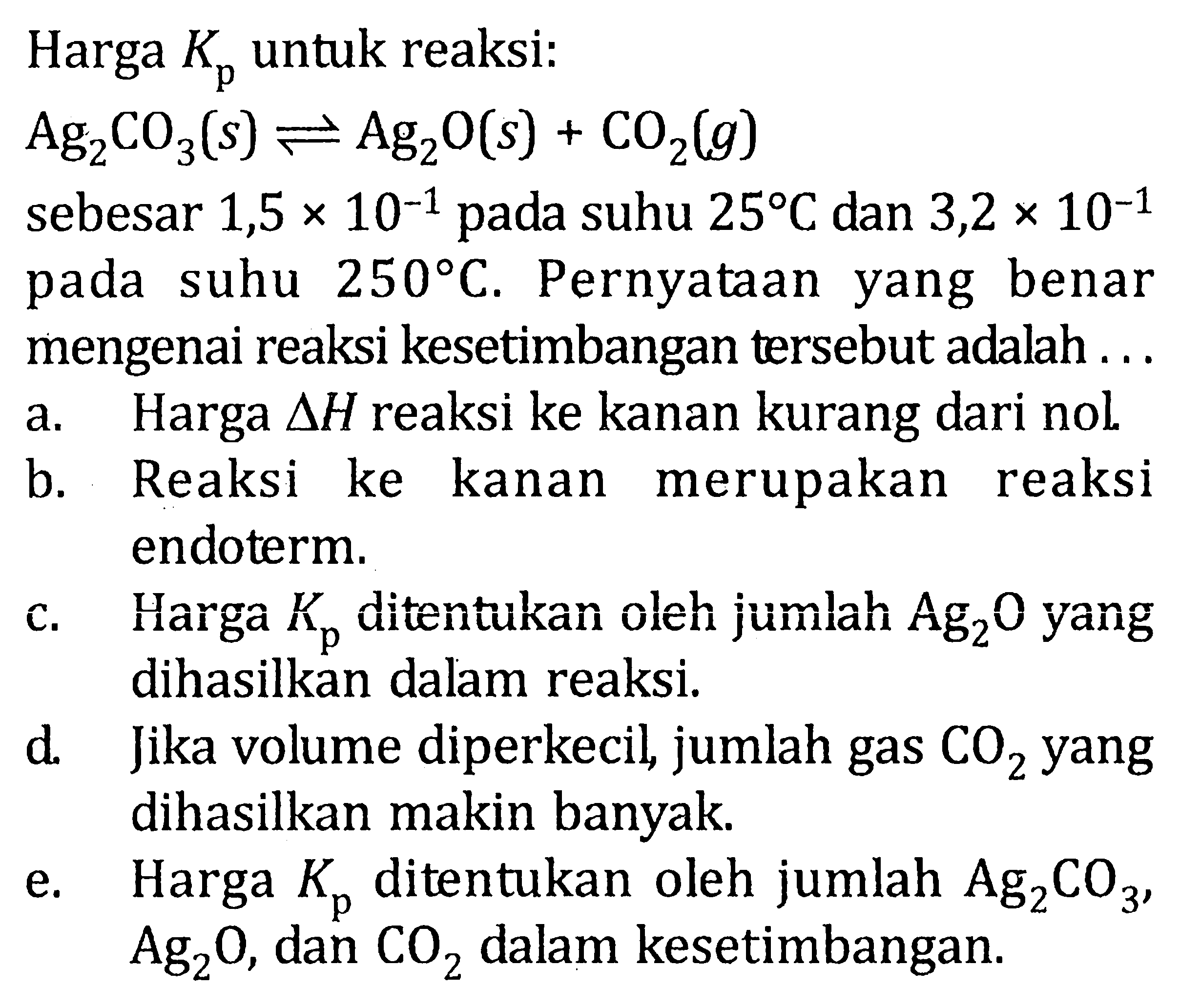 Harga Kp untuk reaksi: Ag2CO3(s) <=> Ag2O(s) + CO2(g) sebesar 1,5 x 10^(-1) pada suhu 25 C dan 3,2 x 10^(-1) pada suhu 250 C. Pernyataan yang benar mengenai reaksi kesetimbangan tersebut adalah ... a. Harga segitiga H reaksi ke kanan kurang dari nol.  b. Reaksi ke kanan merupakan reaksi endoterm. c. Harga Kp ditentukan oleh jumlah Ag2O yang dihasilkan dalam reaksi. d. Jika volume diperkecil, jumlah gas CO2 yang dihasilkan makin banyak.e. Harga Kp ditentukan oleh jumlah Ag2CO3, Ag2O, dan CO2 dalam kesetimbangan. 