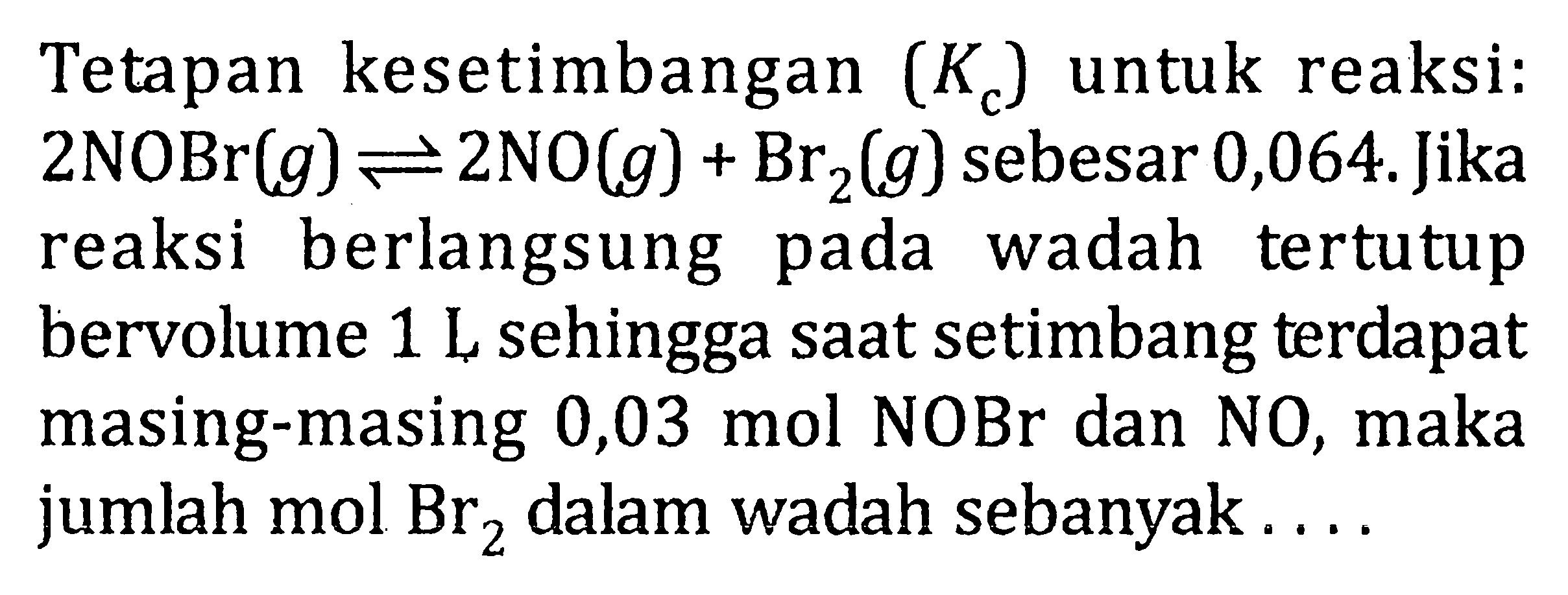 Tetapan kesetimbangan (Kc) untuk reaksi: 2NOBr(g) <=> 2NOlg) + Br2(g) sebesar 0,064. Jika reaksi berlangsung pada wadah tertutup bervolume 1 L sehingga saat setimbang terdapat masing-masing 0,03 mol NOBr dan NO, maka jumlah mol Br2 dalam wadah sebanyak . . . .