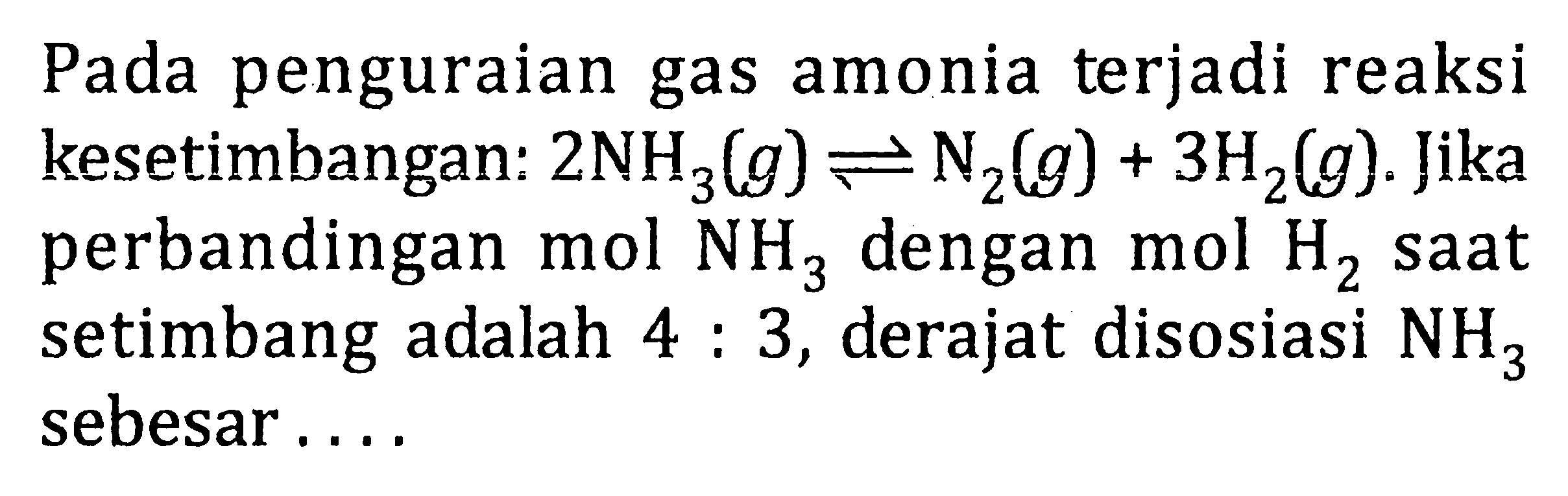 Pada penguraian gas amonia terjadi reaksi kesetimbangan: 2NH3(g) <=> N2(g) + 3H2(g). Jika perbandingan mol dengan mol saat setimbang adalah 4 : 3, derajat disosiasi NH3 sebesar . . . .