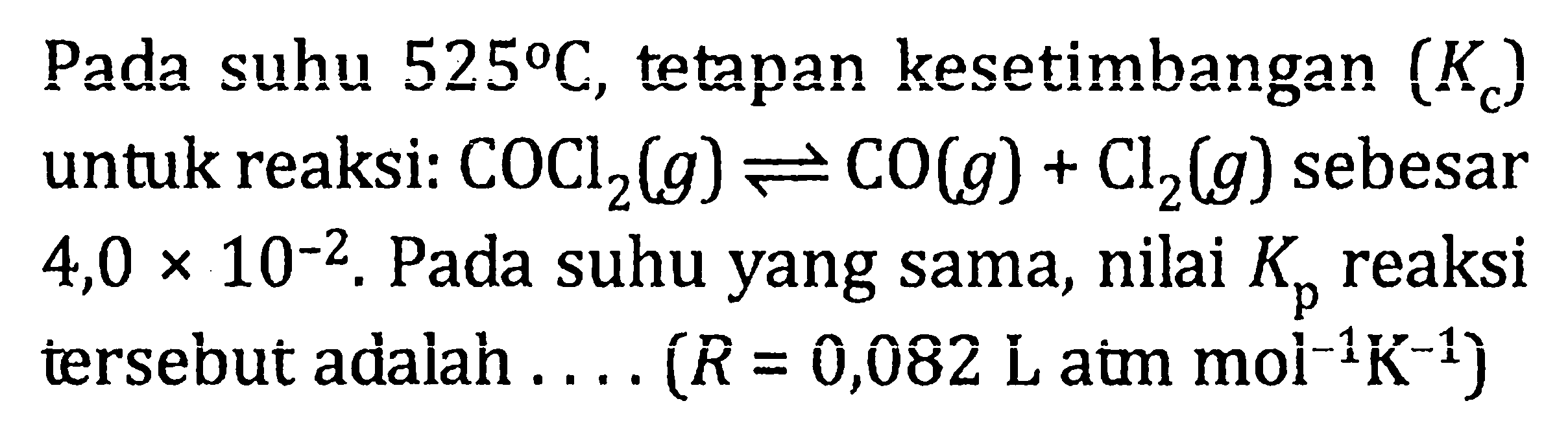 Pada suhu 525 C, tetapan kesetimbangan (Kc) untuk reaksi: COCl2(g) <=> CO(g) + Cl2(g) sebesar 4,0 x 10^(-2). Pada suhu yang sama, nilai Kp reaksi tersebut adalah . . . . (R = 0,082 L atm mol^(-1)K^(-1))