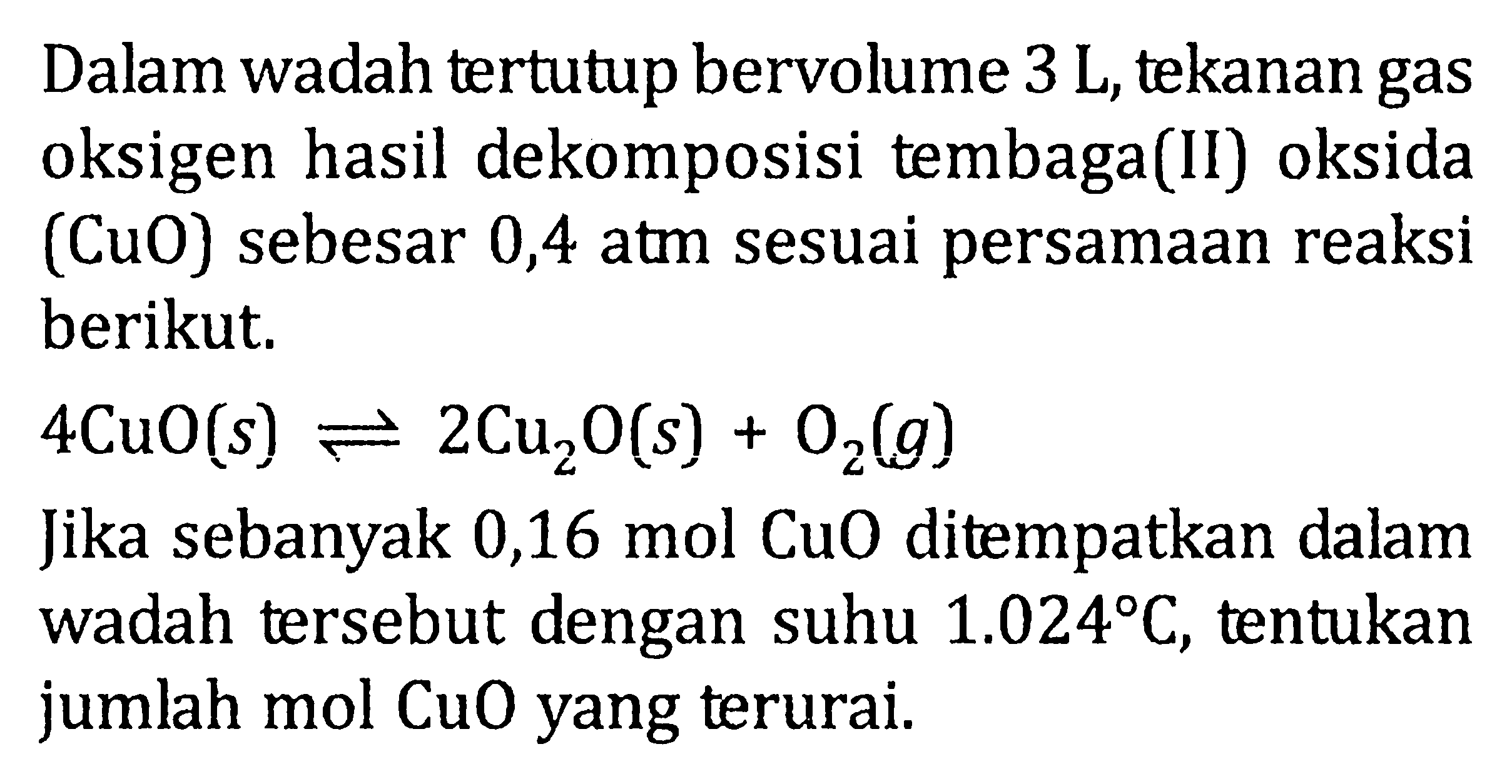 Dalam wadah tertutup bervolume 3 L, tekanan gas oksigen hasil dekomposisi tembaga(II) oksida (CuO) sebesar 0,4 atm sesuai persamaan reaksi berikut. 4CuO (s) <=> 2Cu2O (s) + O2 (g) Jika sebanyak 0,16 mol CuO ditempatkan dalam wadah tersebut dengan suhu 1.024 C, tentukan jumlah mol CuO yang terurai.