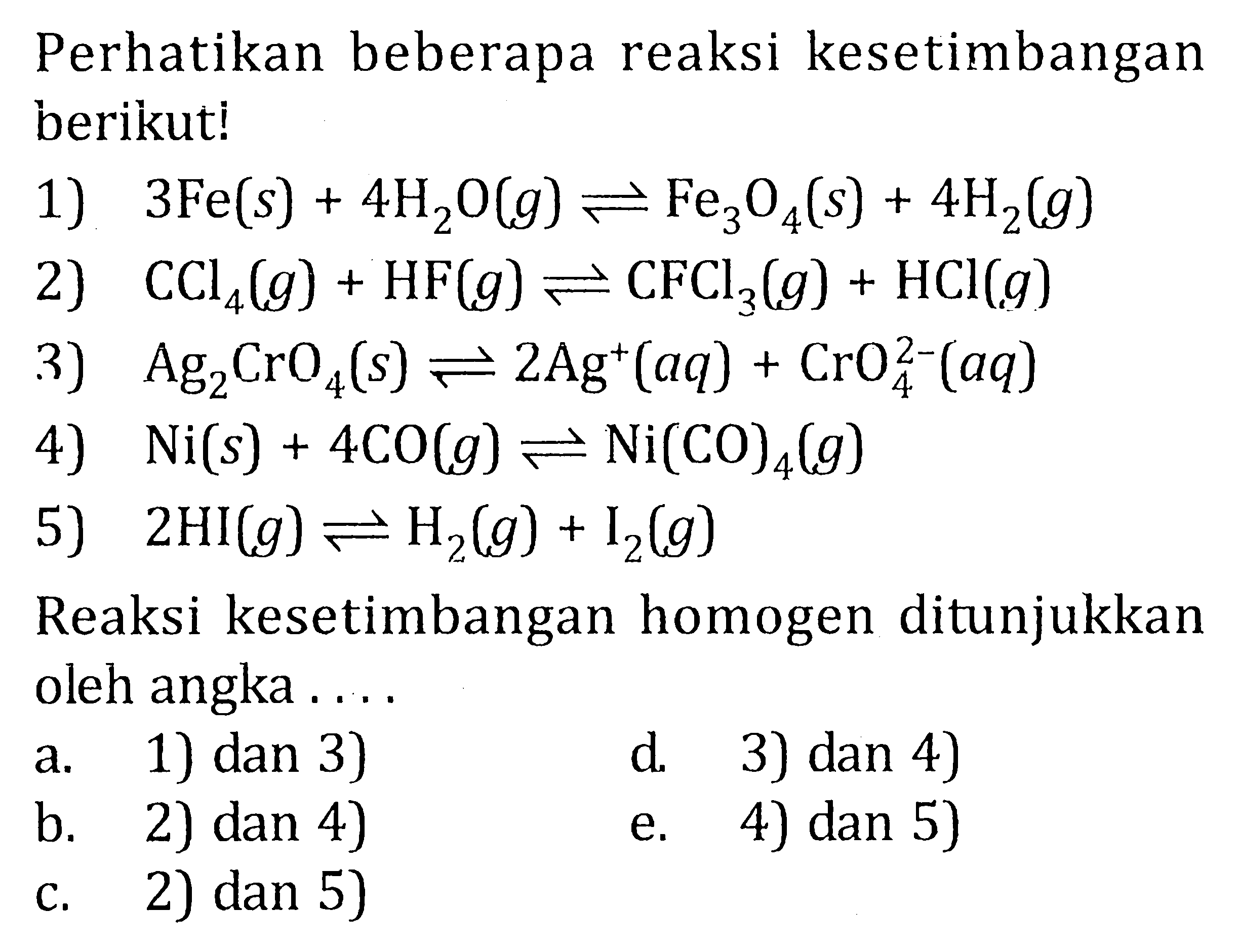 Perhatikan beberapa reaksi kesetimbangan berikuti! 1) 3 Fe (s) + 4 H2O (g) <=> Fe3O4 (s) + 4 H2 (g) 2) CCl4 (g) + HF (g) <=> CFCl3 (g) + HCl (g) 3) Ag2CrO4 (s) <=> 2 Ag^+ (aq) + CrO4^(2-) (aq) 4) Ni (s) + 4 CO (g) <=> Ni(CO)4 (g) 5) 2 HI (g) <=> H2 (g) + I2 (g) Reaksi kesetimbangan homogen ditunjukkan oleh angka . . . .