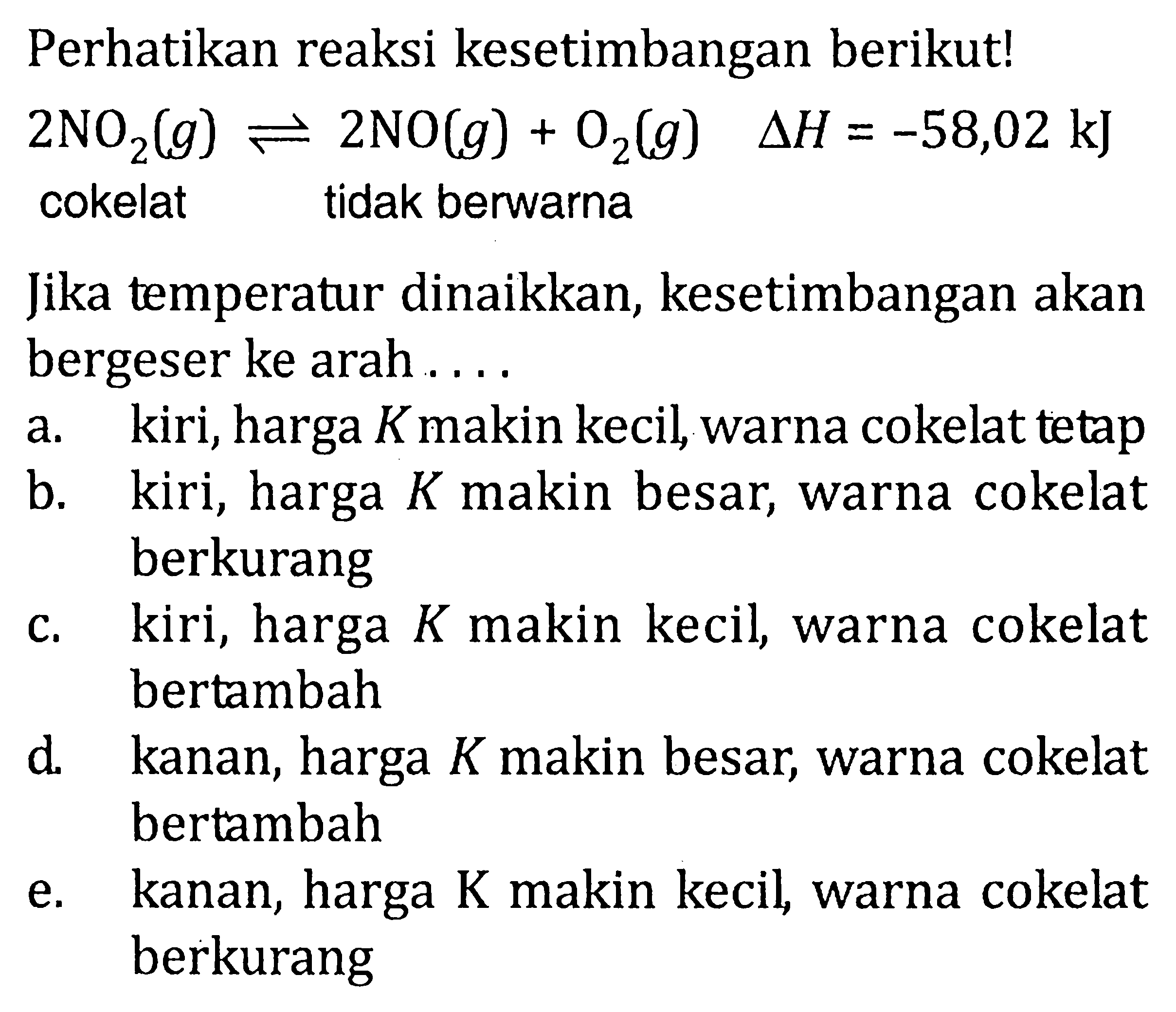 Perhatikan reaksi kesetimbangan berikut!  2NO2(g) <-> 2NO(g) + O2(g)  delta H=-58,02 kJ  cokelat tidak berwarna Jika temperatur dinaikkan, kesetimbangan akan bergeser ke arah  ... .  a.    kiri, harga  K  makin kecil, warna cokelat tetap b.    kiri, harga  K  makin besar, warna cokelat berkurang c. kiri, harga  K  makin kecil, warna cokelat bertambah d.    kanan, harga  K  makin besar, warna cokelat bertambah e. kanan, harga  K  makin kecil, warna cokelat berkurang