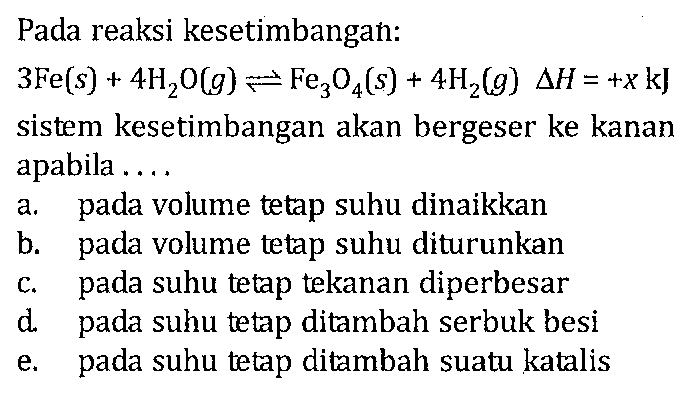 Pada reaksi kesetimbangan : 3Fe(s) + 4H2O <=> Fe3O4(s) + 4H2(g) deltaH = +x kJ sistem kesetimbangan akan bergeser ke kanan apabila .....