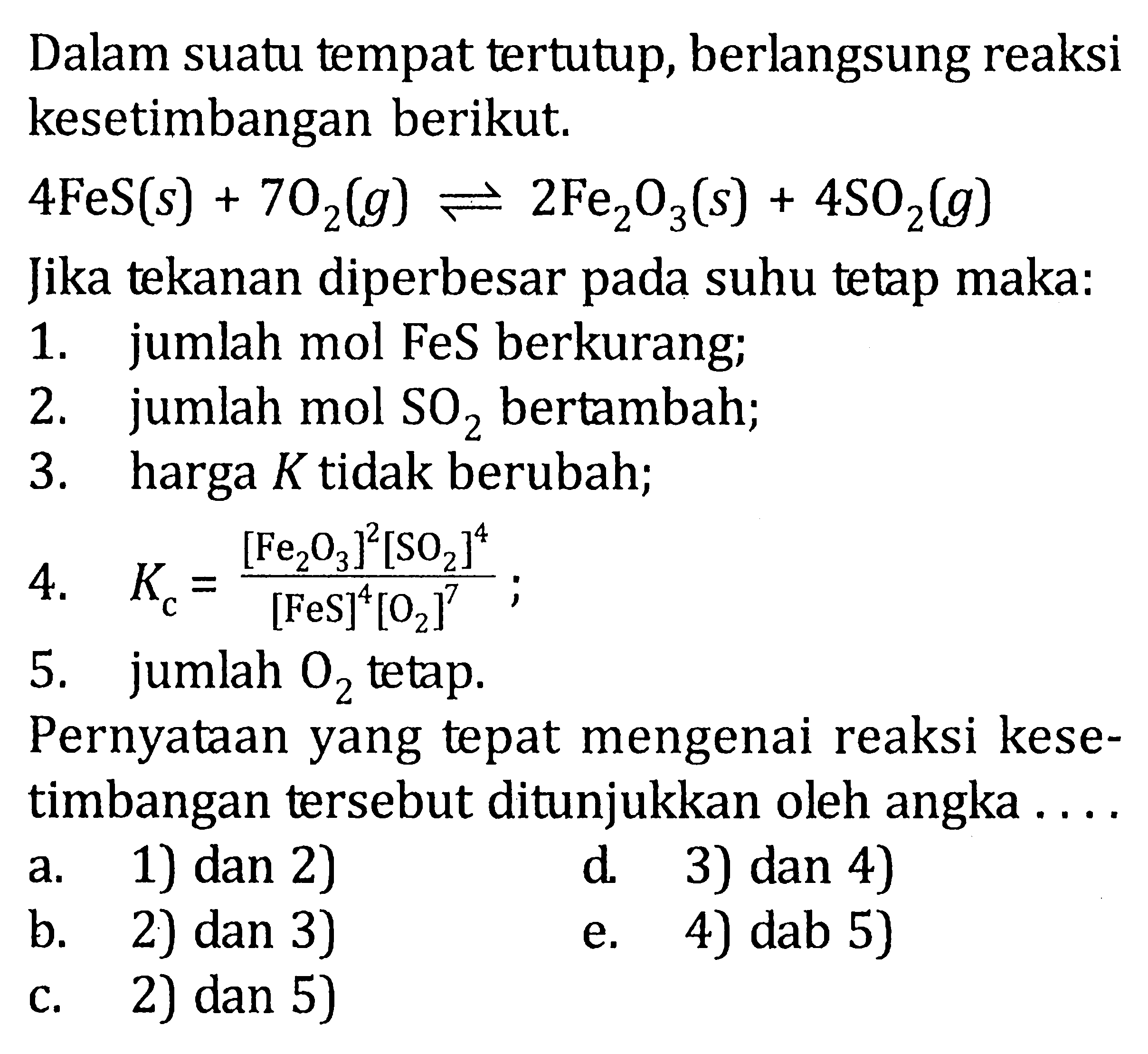 Dalam suatu tempat tertutup, berlangsung reaksi kesetimbangan berikut. 4FeS(s)+7O2(g) <=> 2 Fe2O3(s)+4SO2(g) Jika tekanan diperbesar pada suhu tetap maka:1. jumlah mol FeS berkurang;2. jumlah mol  SO2  bertambah;3. harga  K  tidak berubah;4.  Kc=([Fe2O3]^2[SO2]^4)/([FeS]^4[O2]^7) ;5. jumlah  O2  tetap.Pernyataan yang tepat mengenai reaksi kesetimbangan tersebut ditunjukkan oleh angka ....