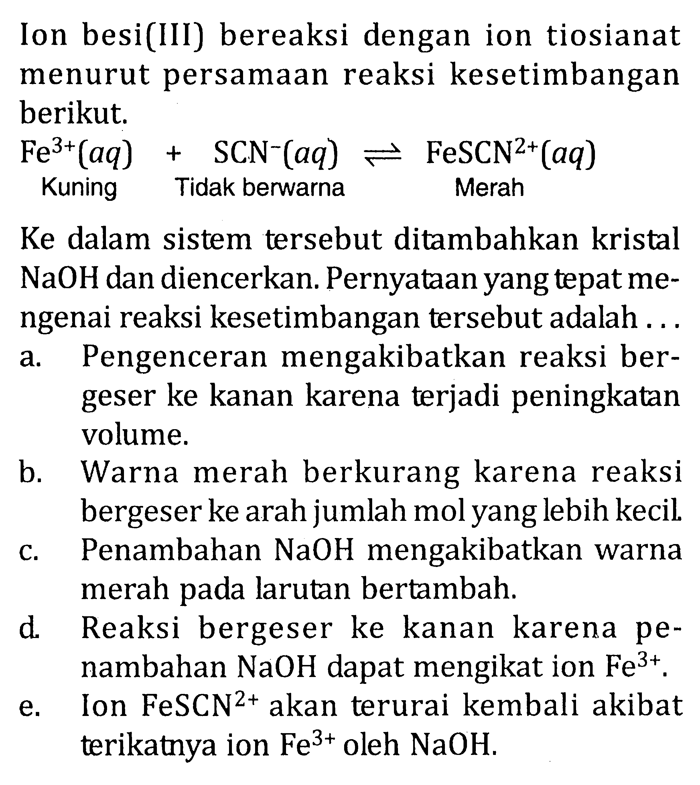 Ion besi(III) bereaksi dengan ion tiosianat menurut persamaan reaksi kesetimbangan berikut. Fe^3+(aq)+ SCN^-(aq)<=> FeSCN^2+(aq) Kuning Tidak berwarna Merah Ke dalam sistem tersebut ditambahkan kristal NaOH dan diencerkan. Pernyataan yang tepat mengenai reaksi kesetimbangan tersebut adalah ... 