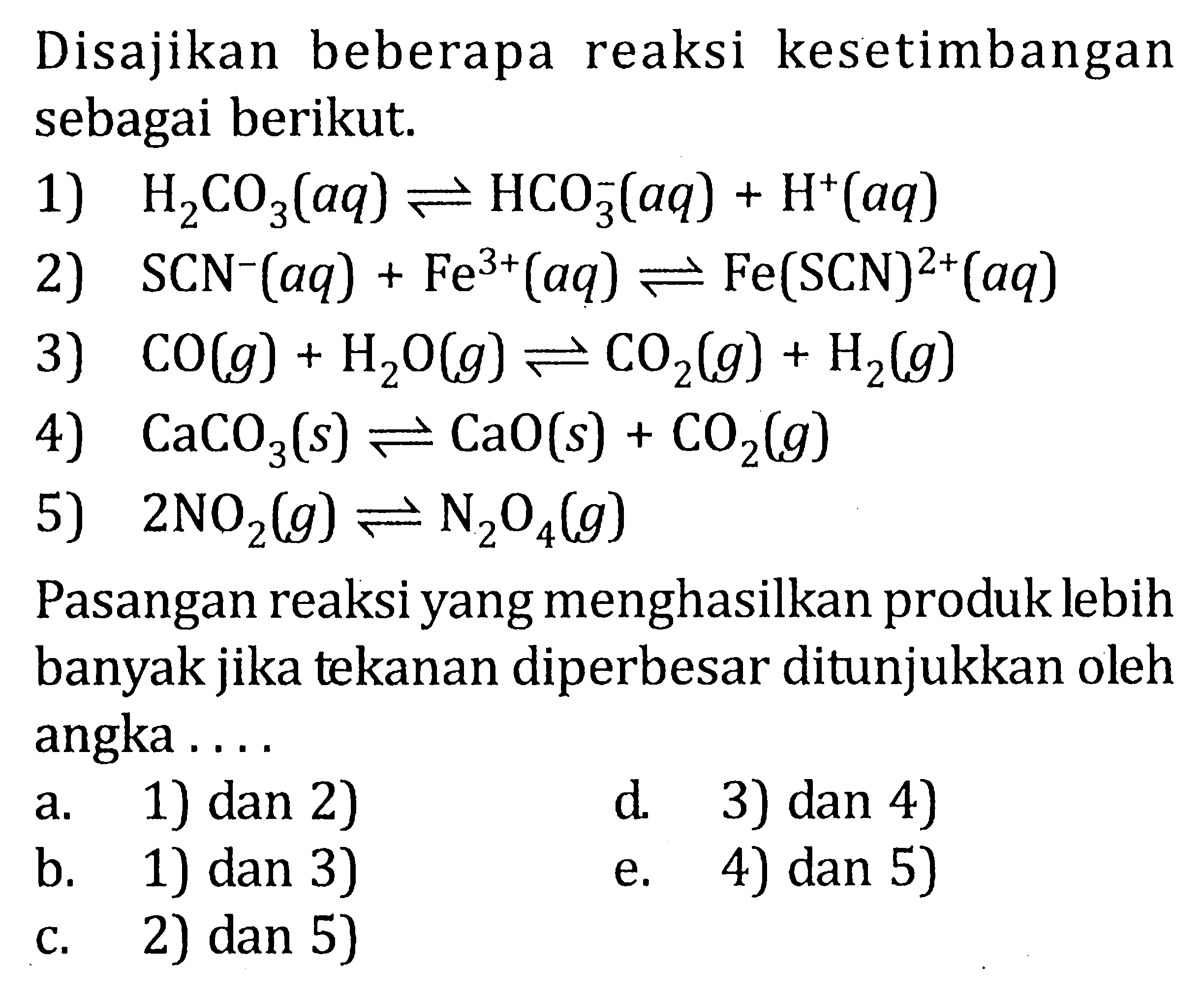 Disajikan beberapa reaksi kesetimbangan sebagai berikut. 1) H2CO3(aq) <=> HCO3^-(aq) + H^+(aq) 2) SCN^-(aq) + Fe^(3+)(aq) <=> Fe(SCN)^(2+)(aq) 3) CO(g) + H2O(g) <=> CO2(g) + H2(g) 4) CaCO3(s) <=> CaO(s) + CO2(g) 5) 2NO2(g) <=> N2O4(g) Pasangan reaksi yangmenghasilkan produk lebih banyak jika tekanan diperbesar ditunjukkan oleh angka . . . .