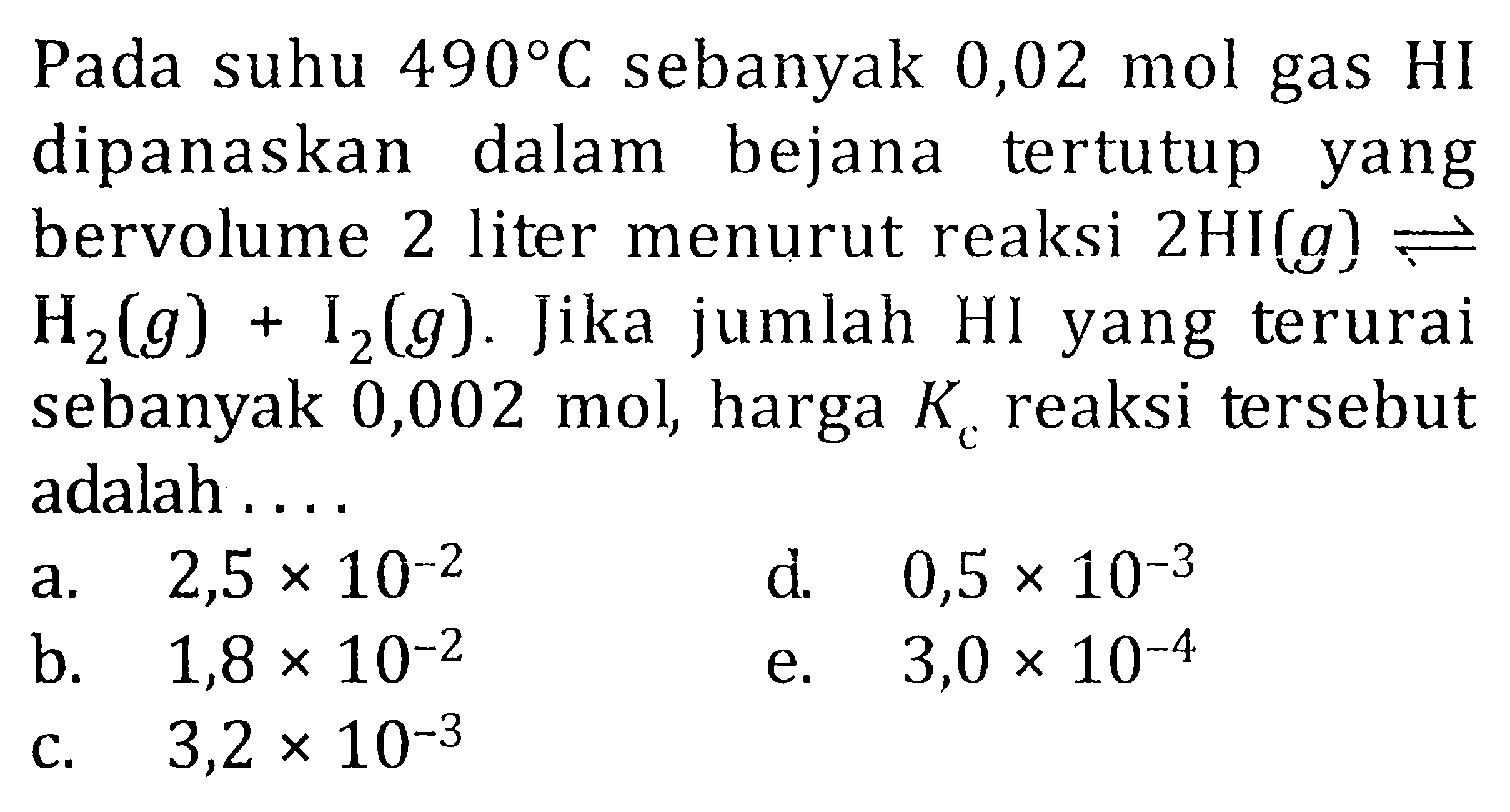 Pada suhu 490 C sebanyak 0,02 mol gas HI dipanaskan dalam bejana tertutup yang bervolume 2 liter menurut reaksi 2HI(g) <=> H2(g) + I2(g). Jika jumlah HI yang terurai sebanyak 0,002 mol, harga Kc reaksi tersebut adalah ....