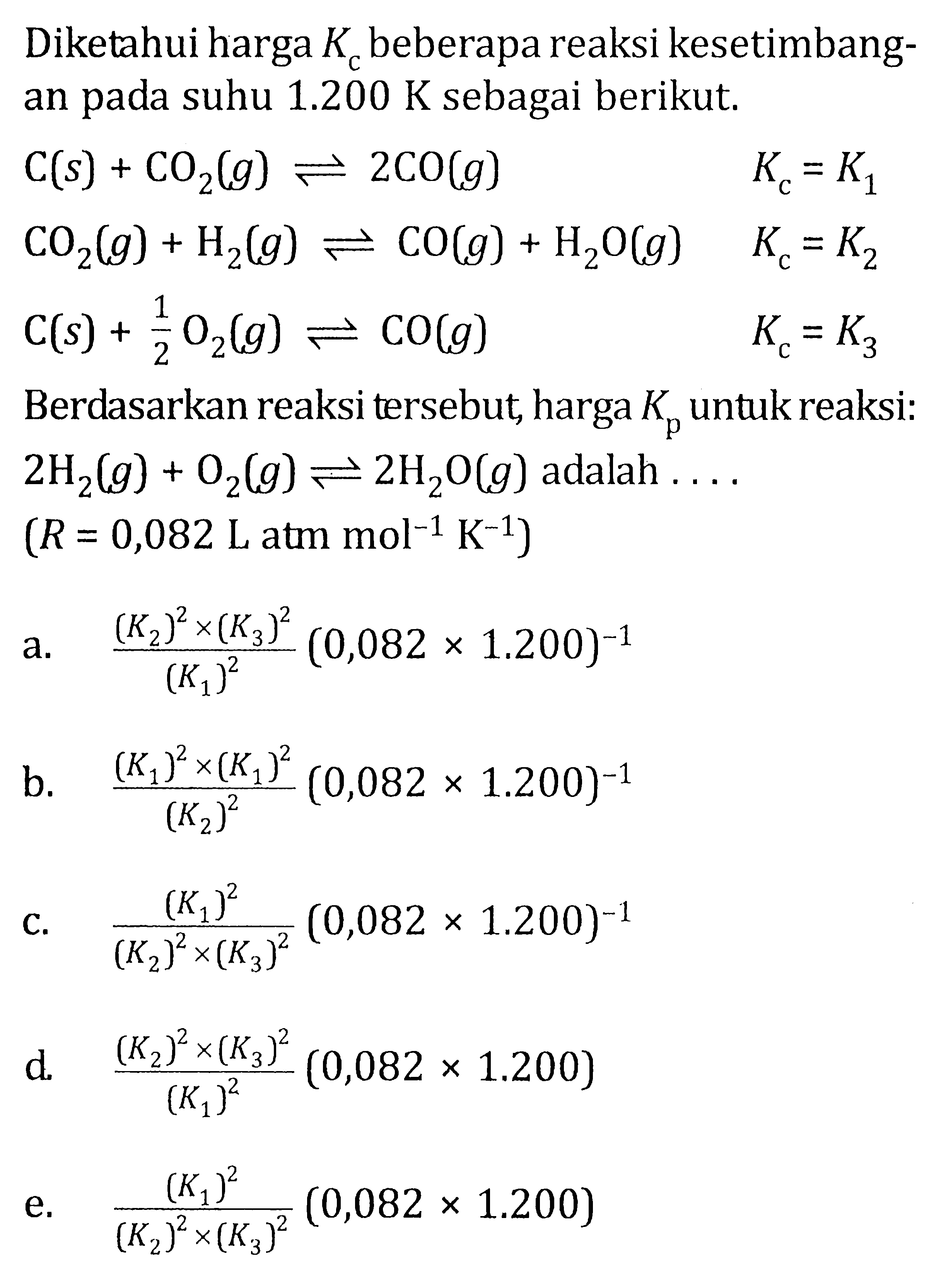 Diketahui harga Kc beberap reaksi kesetimbangan pada suhu 1.200 K sebagai berikut. C(s) + CO2(g) <=> 2CO(g) Kc = K1 CO2(g) + H2(g) <=> CO(g) + H2O(g) Kc = K2 C(s) + 1/2 O2 (g) <=> CO(g) Kc = K3 Berdasarkan reaksi tersebut harga Kp untuk reaksi : 2H2(g) + O2(g) <=> 2H2O (g) adalah .... (R = 0,082 L atm mol^-1 K^-1)