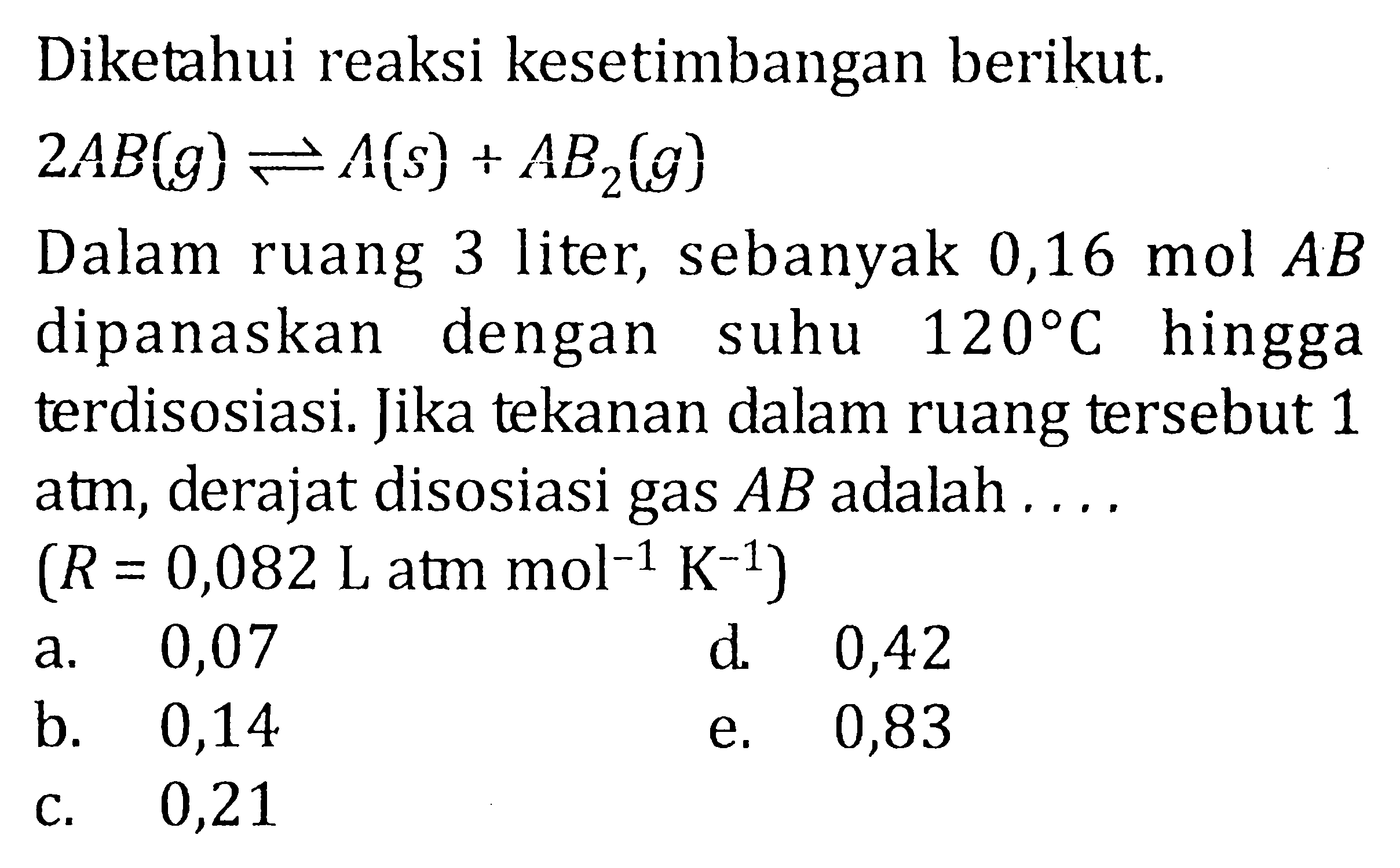 Diketahui reaksi kesetimbangan berikut. 2 AB (g) <=> A (s) + AB2 (g) Dalan ruang 3 liter, sebanyak 0,16 mol AB dipanaskan dengan suhu 120 C hingga terdisosiasi. Jika tekanan dalam ruang tersebut 1 atm, derajat disosiasi gas AB adalah . . . . (R = 0,082 L atm mol^(-1) K^(-1) )