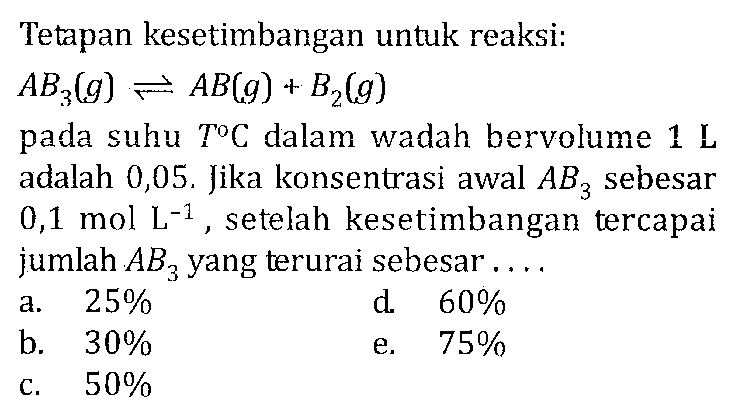 Tetapan kesetimbangan untuk reaksi: AB3(g) <=> AB(g) + B2(g) pada suhu T C dalam wadah bervolume 1 L adalah 0,05. Jika konsentrasi awal AB3 sebesar 0,1 mol L^(-1), setelah kesetimbangan tercapai jumlah AB3 yang terurai sebesar . . . .