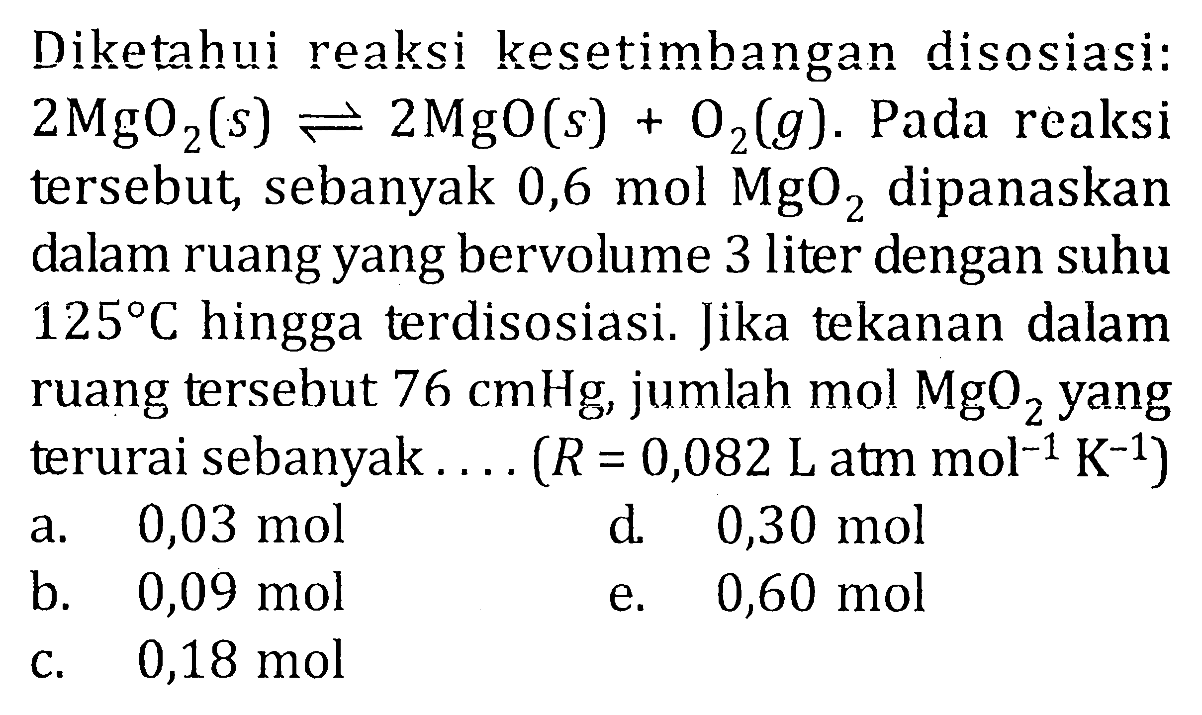 Diketahui reaksi kesetimbangan disosiasi: 2MgO2(s) <=> 2MgO(s) + O2(g). Pada reaksi tersebut, sebanyak 0,6 mol MgO2 dipanaskan dalam ruang yang bervolume 3 liter dengan suhu 125 C hingga terdisosiasi. Jika tekanan dalam ruang tersebut 76 cmHg, jumlah mol MgO2 yang terurai sebanyak.... (R = 0,082 L atm mol^(-1) K^(-1))