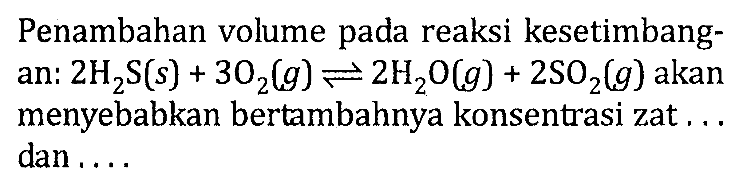 Penambahan volume pada reaksi kesetimbang- an: 2H2S(s) + 3O2(g) <=> 2H2O(g) + 2SO2(g) akan menyebabkan bertambahnya konsentrasi zat . . . dan . . .