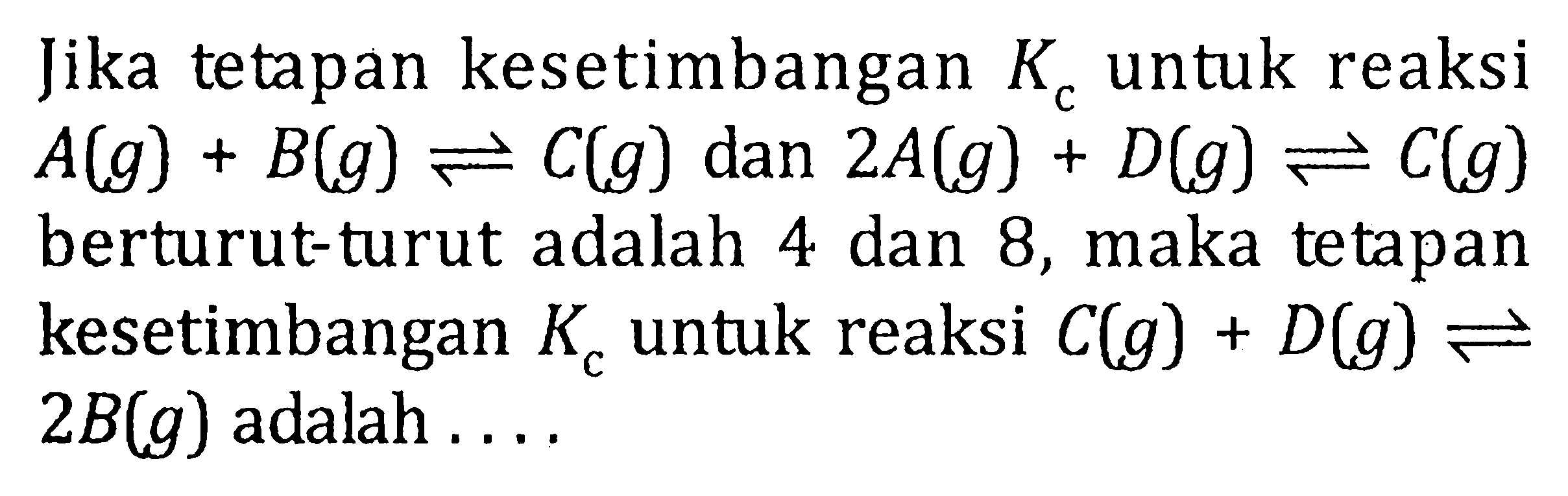 Jika tetapan kesetimbangan Kc untuk reaksi A(g) + B(g) <=> C(g) dan 2A(g) + D(g) <=> C(g) berturut-turut adalah 4 dan 8, maka tetapan kesetimbangan Kc untuk reaksi C(g) + D(g) <=> 2B(g) adalah . . . .