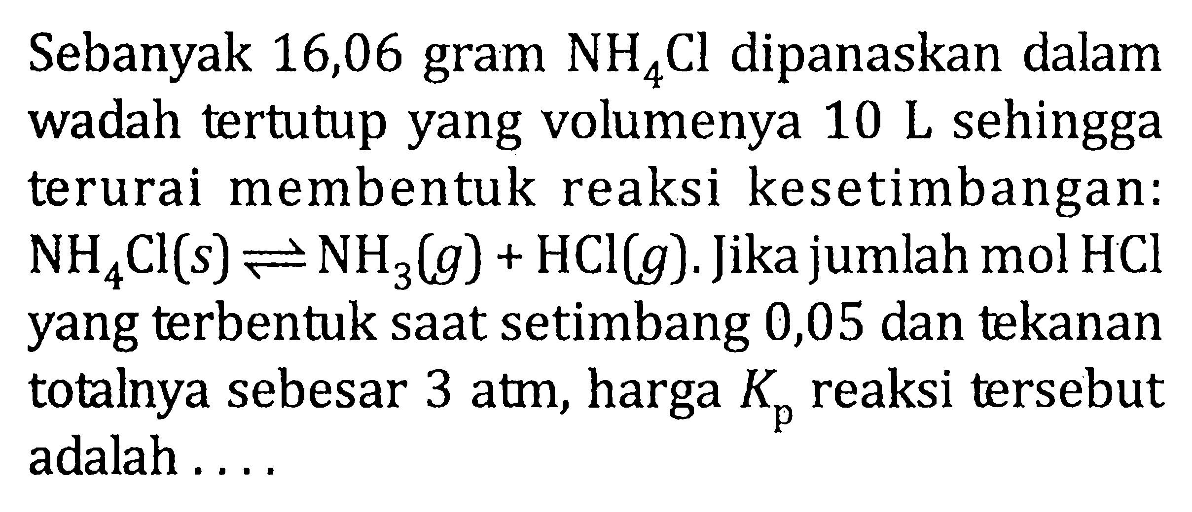 Sebanyak 16,06 gram NH4Cl dipanaskan dalam wadah tertutup yang volumenya 10 L sehingga terurai membentuk reaksi kesetimbangan: NH4Cl (s) <=> NH3 (g) + HCl (g). Jika jumlah mol HCl yang terbentuk saat setimbang 0,05 dan tekanan totalnya sebesar 3 atm, harga Kp reaksi tersebut adalah ....