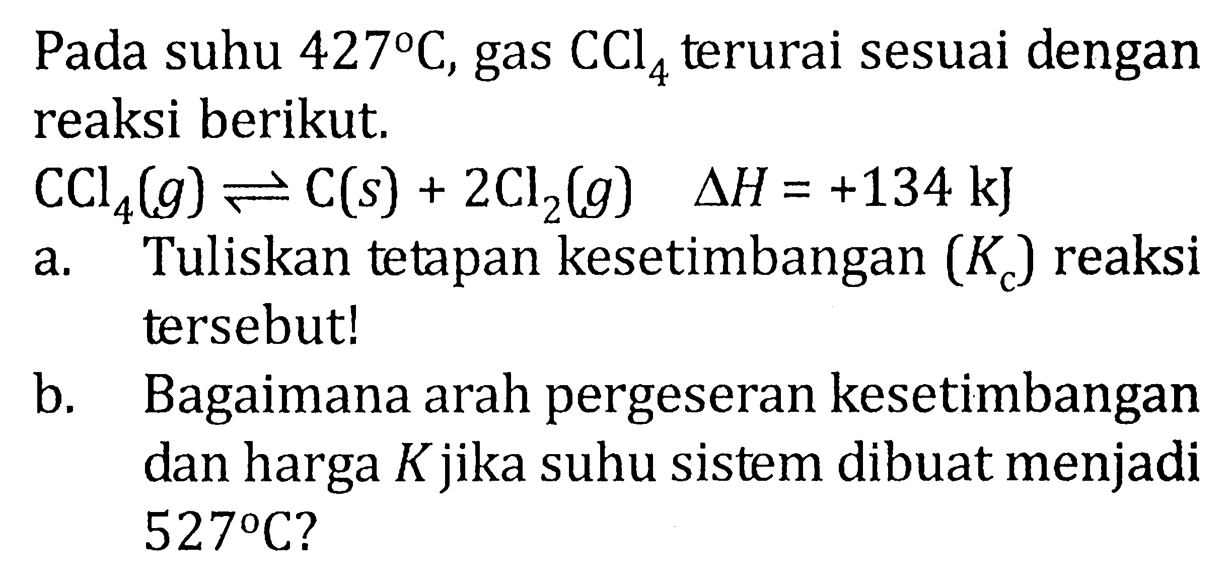 Pada suhu 427 C, gas CCl4 terurai sesuai dengan reaksi berikut. CCl(g) <=> C(s) + 2Cl2(g) delta H = +134 kJ a. Tuliskan tetapan kesetimbangan (Kc) reaksi tersebut! b. Bagaimana arah pergeseran kesetimbangan dan harga K jika suhu sistem dibuat menjadi 527 C?