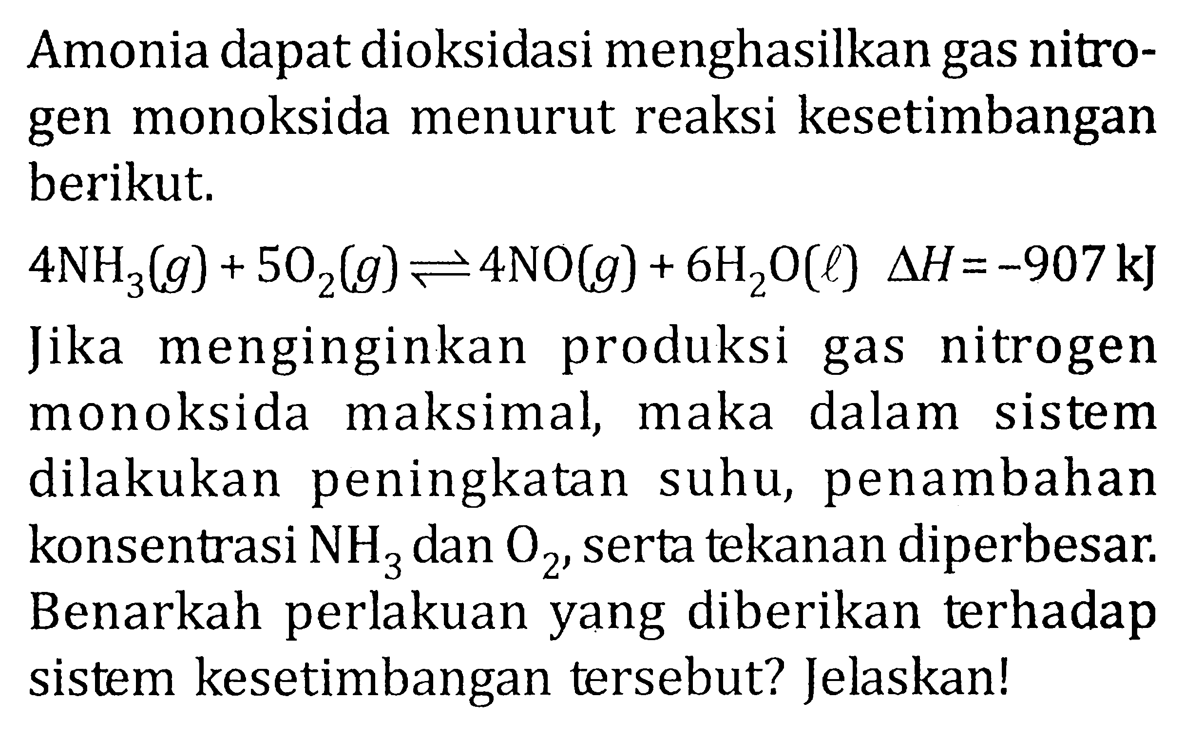 Amonia dapat dioksidasi menghasilkan gas nitrogen monoksida menurut reaksi kesetimbangan berikut. 4NH3 (g) + 5O2 (g) <=> 4NO (g) + 6H2O (l) delta H = -907 kJ Jika menginginkan produksi gas nitrogen monoksida maksimal, maka dalam sistem dilakukan peningkatan suhu, penambahan konsentrasi NH3 dan O2, serta tekanan diperbesar. Benarkah perlakuan yang diberikan terhadap sistem kesetimbangan tersebut? Jelaskan!